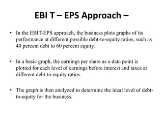 EBI T – EPS Approach –
• In the EBIT-EPS approach, the business plots graphs of its
performance at different possible debt-to-equity ratios, such as
40 percent debt to 60 percent equity.
• In a basic graph, the earnings per share as a data point is
plotted for each level of earnings before interest and taxes at
different debt-to-equity ratios.
• The graph is then analyzed to determine the ideal level of debt-
to-equity for the business.
 