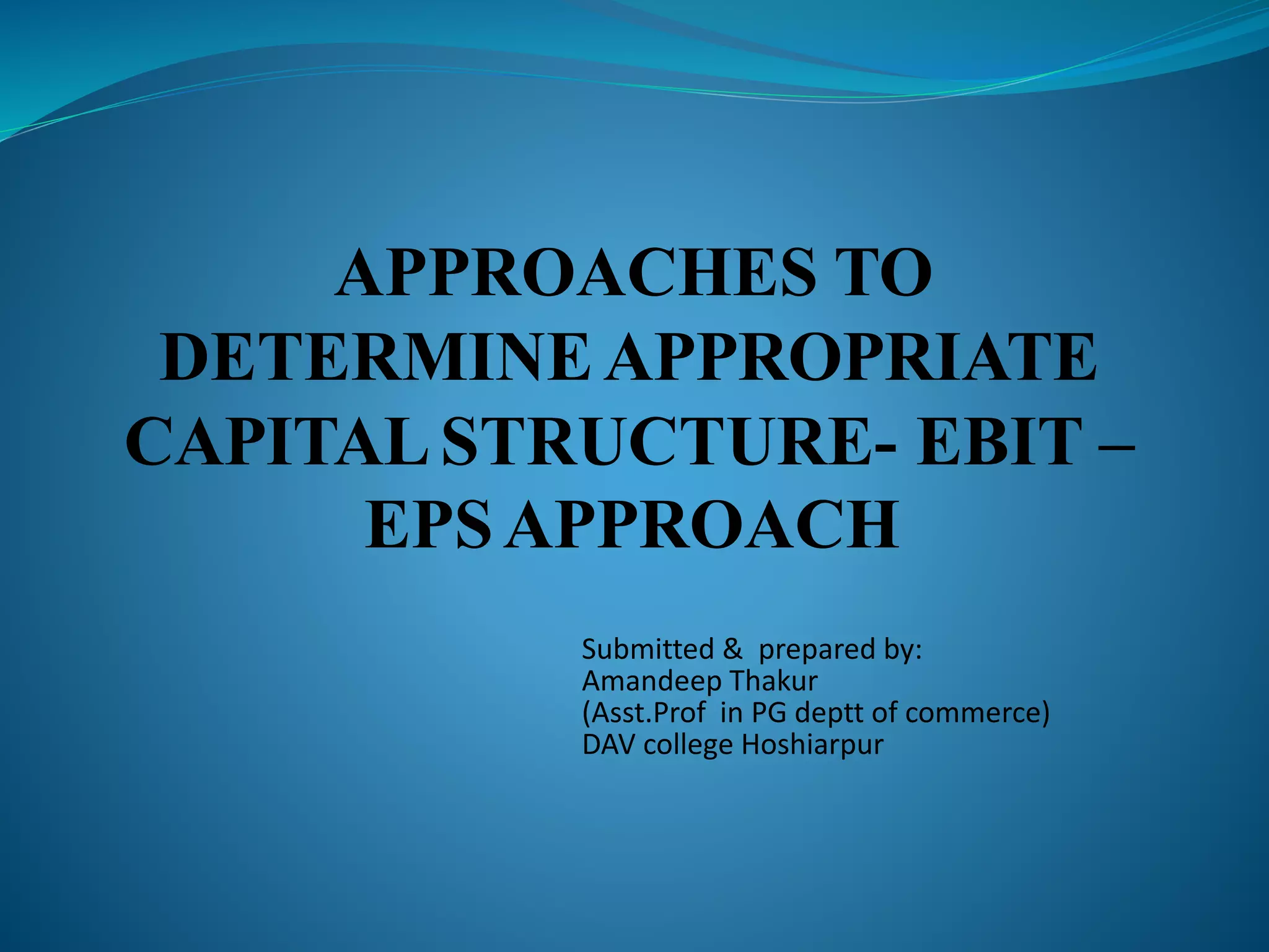 APPROACHES TO
DETERMINEAPPROPRIATE
CAPITALSTRUCTURE- EBIT –
EPSAPPROACH
Submitted & prepared by:
Amandeep Thakur
(Asst.Prof in PG deptt of commerce)
DAV college Hoshiarpur
 