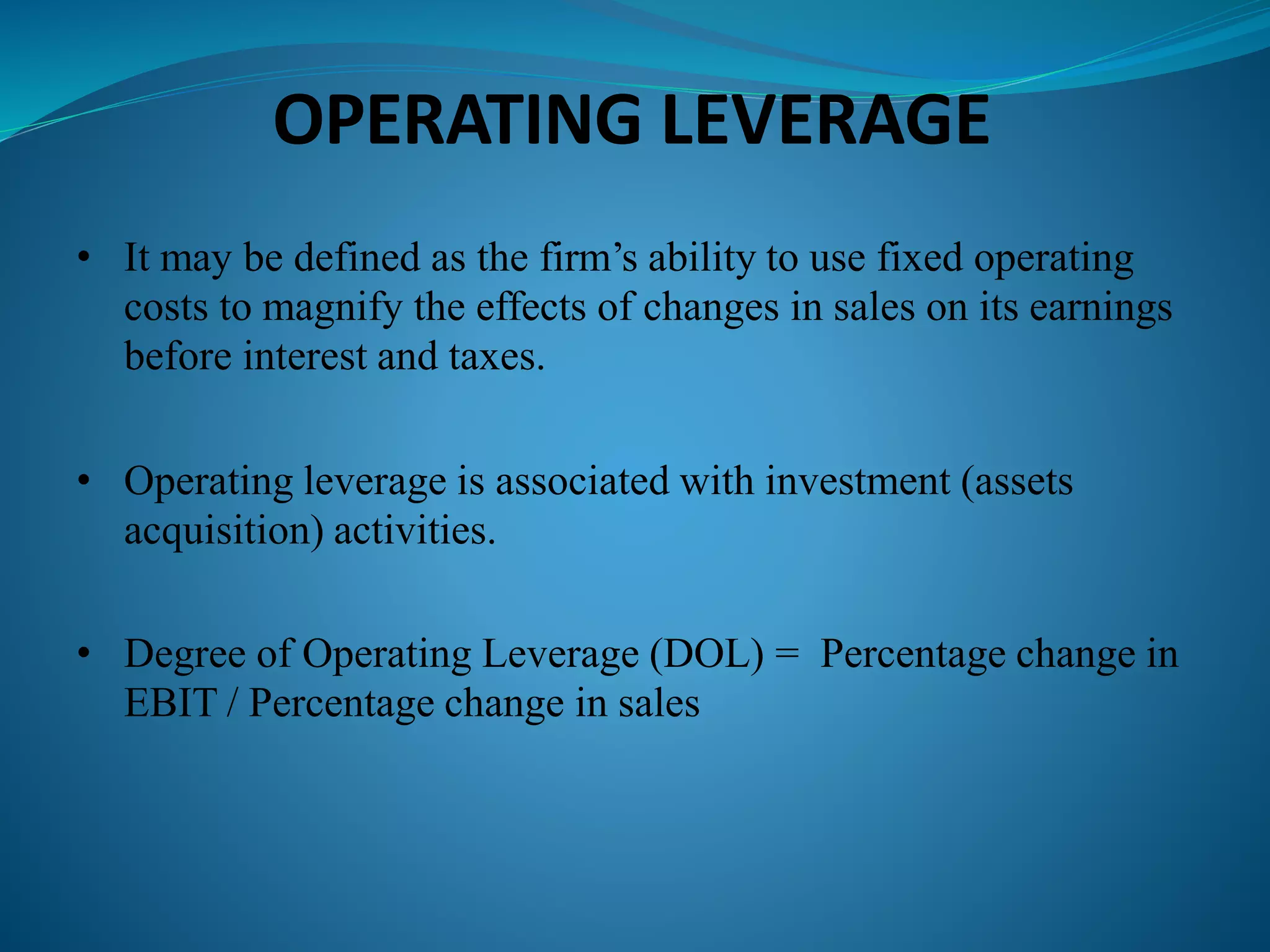 OPERATING LEVERAGE
• It may be defined as the firm’s ability to use fixed operating
costs to magnify the effects of changes in sales on its earnings
before interest and taxes.
• Operating leverage is associated with investment (assets
acquisition) activities.
• Degree of Operating Leverage (DOL) = Percentage change in
EBIT / Percentage change in sales
 