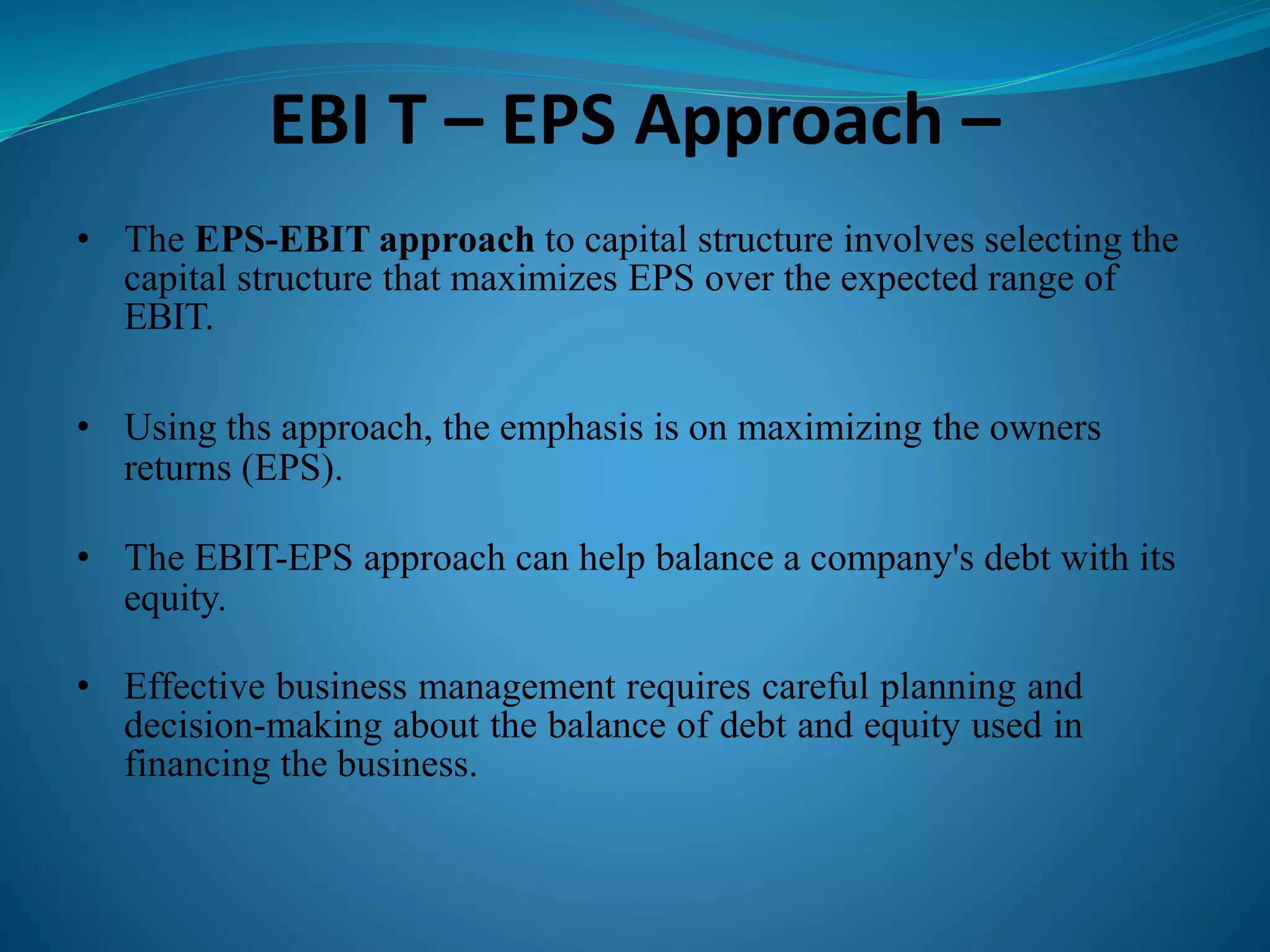 EBI T – EPS Approach –
• The EPS-EBIT approach to capital structure involves selecting the
capital structure that maximizes EPS over the expected range of
EBIT.
• Using ths approach, the emphasis is on maximizing the owners
returns (EPS).
• The EBIT-EPS approach can help balance a company's debt with its
equity.
• Effective business management requires careful planning and
decision-making about the balance of debt and equity used in
financing the business.
 