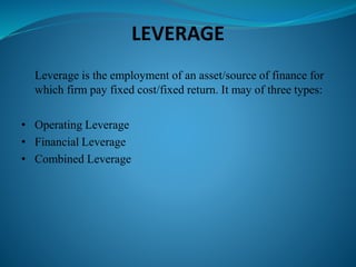 LEVERAGE
Leverage is the employment of an asset/source of finance for
which firm pay fixed cost/fixed return. It may of three types:
• Operating Leverage
• Financial Leverage
• Combined Leverage
 