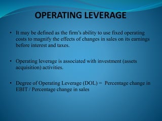 OPERATING LEVERAGE
• It may be defined as the firm’s ability to use fixed operating
costs to magnify the effects of changes in sales on its earnings
before interest and taxes.
• Operating leverage is associated with investment (assets
acquisition) activities.
• Degree of Operating Leverage (DOL) = Percentage change in
EBIT / Percentage change in sales
 