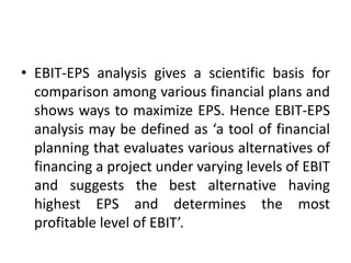• EBIT-EPS analysis gives a scientific basis for
comparison among various financial plans and
shows ways to maximize EPS. Hence EBIT-EPS
analysis may be defined as ‘a tool of financial
planning that evaluates various alternatives of
financing a project under varying levels of EBIT
and suggests the best alternative having
highest EPS and determines the most
profitable level of EBIT’.
 