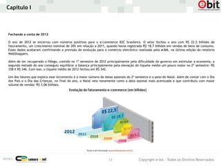 Capítulo I



Fechando a conta de 2012

O ano de 2012 se encerrou com números positivos para o e-commerce B2C brasileiro. O setor fechou o ano com R$ 22,5 bilhões de
faturamento, um crescimento nominal de 20% em relação a 2011, quando havia registrado R$ 18,7 bilhões em vendas de bens de consumo.
Esses dados acabaram confirmando a previsão de evolução para o comércio eletrônico realizada pela e-bit, na última edição do relatório
WebShoppers.

Além de ter recuperado o fôlego, contido no 1º semestre de 2012 principalmente pela dificuldade do governo em estimular a economia, a
segunda metade do ano conseguiu equilibrar a balança principalmente pela elevação do tíquete médio um pouco maior no 2º semestre: R$
338 X R$ 346. Com isso, o tíquete médio de 2012 fechou em R$ 342.

Um dos fatores que explica esse incremento é o maior número de datas sazonais do 2º semestre e o peso do Natal. Além de contar com o Dia
dos Pais e o Dia das Crianças, no final do ano, o Natal veio novamente como a data sazonal mais acentuada e que contribuiu com maior
volume de vendas: R$ 3,06 bilhões.




                                                                  12                  Copyright e-bit - Todos os Direitos Reservados
 