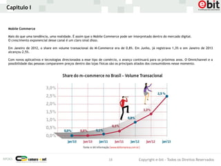 Capítulo I


Mobile Commerce

Mais do que uma tendência, uma realidade. É assim que o Mobile Commerce pode ser interpretado dentro do mercado digital.
O crescimento exponencial desse canal é um claro sinal disso.

Em Janeiro de 2012, o share em volume transacional do M-Commerce era de 0,8%. Em Junho, já registrava 1,3% e em Janeiro de 2013
alcançou 2,5%.

Com novos aplicativos e tecnologias direcionados a esse tipo de comércio, o avanço continuará para os próximos anos. O Omnichannel e a
possibilidade das pessoas compararem preços dentro das lojas físicas são os principais aliados dos consumidores nesse momento.




                                                                 18                  Copyright e-bit - Todos os Direitos Reservados
 
