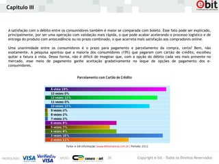 Capítulo III



A satisfação com o débito entre os consumidores também é maior se comparada com boleto. Esse fato pode ser explicado,
principalmente, por ser uma operação com validação mais rápida, o que pode acabar acelerando o processo logístico e de
entrega do produto com antecedência ou no prazo combinado, o que acarreta mais satisfação aos compradores online.

Uma unanimidade entre os consumidores é o prazo para pagamento e parcelamento da compra, certo? Bem, não
exatamente. A pesquisa apontou que a maioria dos consumidores (19%) que pagaram com cartão de crédito, escolheu
quitar a fatura à vista. Dessa forma, não é difícil de imaginar que, com a opção do débito cada vez mais presente no
mercado, esse meio de pagamento ganhe aceitação gradativamente no leque de opções de pagamento dos e-
consumidores.




                                                         26                Copyright e-bit - Todos os Direitos Reservados
 