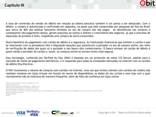 Capítulo III



A taxa de conversão de vendas do débito em relação ao boleto bancário também é um ponto a ser destacado. Com o
débito, a compra é autenticada e confirmada em segundos, ao passo que está comprovado por pesquisas da Visa do Brasil
que cerca de 40% dos boletos bancários emitidos no ato da compra não são pagos. As desistências nas compras e
consequente não-pagamento destas, geram prejuízos ao lojista e afetam o crescimento dos negócios, já que o processo de
separação do produto é feito, impedindo uma compra de outro consumidor.

Outro benefício do pagamento com cartão de débito é a segurança. As instituições financeiras que emitem o cartão e que
se relacionam com os portadores têm à disposição soluções que autenticam o portador no ato da compra online, por meio
da verificação de dados dos quais só o portador e seu banco têm conhecimento. O banco emissor do cartão de débito é
quem valida o portador do cartão e, assim, as compras online se tornam muito mais seguras.

Essa tecnologia, conhecida por Verified by Visa (VbV) é baseada em um protocolo de nome 3-D Secure, padrão para o
mercado de meios de pagamento eletrônicos, e é requerida para todas as transações efetuadas na Internet com os cartões
de débito Visa Electron.

O VbV incrementa o volume de compras com cartões via internet, uma vez que muitos clientes com cartões de crédito não
realizam compras em lojas virtuais em função do receio de disponibilizar os dados do seu cartão a uma loja com a qual
normalmente não se relaciona de maneira frequente, além de falta de confiança em lojas online.

Dados de cartão de débito e meios de pagamento: e-bit
Fontes do estudo VISA:
Câmara Brasileira de Comércio Eletrônico – Camara-e.net.
ABComm (Associação Brasileira de Comércio Eletrônico)
America Economía- eCommerce LAC study- Part I 2012
Protocolo 3D-Secure – Protocolo de segurança desenvolvido e de propriedade da Visa, utilizado nas compras pela modalidade cartão não presente (e-commerce B2C)
AmericaEconomia Intelligence
Moody’s Analytics
Kitelab




                                                                                                                   32                                 Copyright e-bit - Todos os Direitos Reservados
 