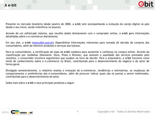 A e-bit



Presente no mercado brasileiro desde janeiro de 2000, a e-bit vem acompanhando a evolução do varejo digital no país
desde o seu início, sendo referência no assunto.

Através de um sofisticado sistema, que recolhe dados diretamente com o comprador online, a e-bit gera informações
detalhadas sobre o e-commerce diariamente.

Em seu site, a e-bit (www.ebit.com.br) disponibiliza informações relevantes para tomada de decisão de compras dos
consumidores, além de oferecer produtos e serviços aos lojistas.

Para os consumidores, a certificação de lojas da e-bit colabora para aumentar a confiança na compra online. Através da
classificação por medalhas (Diamante, Ouro, Prata e Bronze), que atestam a qualidade dos serviços prestados pelo
varejista, o consumidor encontra argumentos que ajudam na hora de decidir. Para o empresário, a e-bit funciona como
fonte de conhecimento sobre o e-commerce no Brasil, contribuindo para o desenvolvimento do negócio e do setor de
forma geral.

Divulgado semestralmente, o relatório analisa a evolução do e-commerce, tendências e estimativas, as mudanças de
comportamento e preferências dos e-consumidores, além de procurar indicar quais são os pontos a serem melhorados,
contribuindo para o desenvolvimento do setor.

Saiba mais sobre a e-bit e seus principais produtos a seguir.




                                                                4          Copyright e-bit - Todos os Direitos Reservados
 