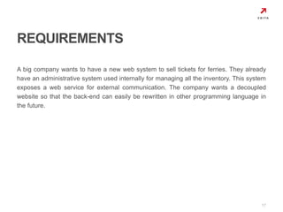 A big company wants to have a new web system to sell tickets for ferries. They already 
have an administrative system used internally for managing all the inventory. This system 
exposes a web service for external communication. The company wants a decoupled 
website so that the back-end can easily be rewritten in other programming language in 
the future. 
17 
REQUIREMENTS 
 