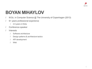 / M.Sc. in Computer Science @ The University of Copenhagen (2013) 
/ 6+ years professional experience 
/ 2.5 years in Ebita 
/ Conference speaker 
/ Interests 
/ Software architecture 
/ Design patterns & architecture tactics 
/ API development 
/ Web 
3 
BOYAN MIHAYLOV 
 