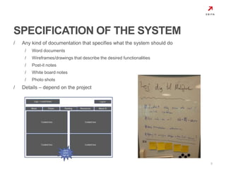 / Any kind of documentation that specifies what the system should do 
/ Word documents 
/ Wireframes/drawings that describe the desired functionalities 
/ Post-it notes 
/ White board notes 
/ Photo shots 
/ Details – depend on the project 
9 
SPECIFICATION OF THE SYSTEM 
 
