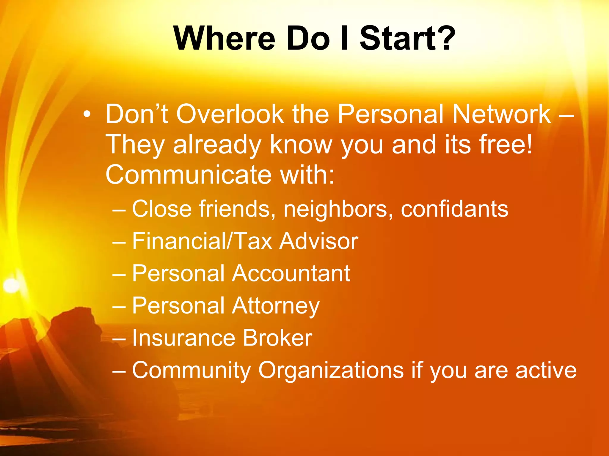 Where Do I Start? Don’t Overlook the Personal Network – They already know you and its free! Communicate with: Close friends, neighbors, confidants Financial/Tax Advisor Personal Accountant Personal Attorney Insurance Broker Community Organizations if you are active 