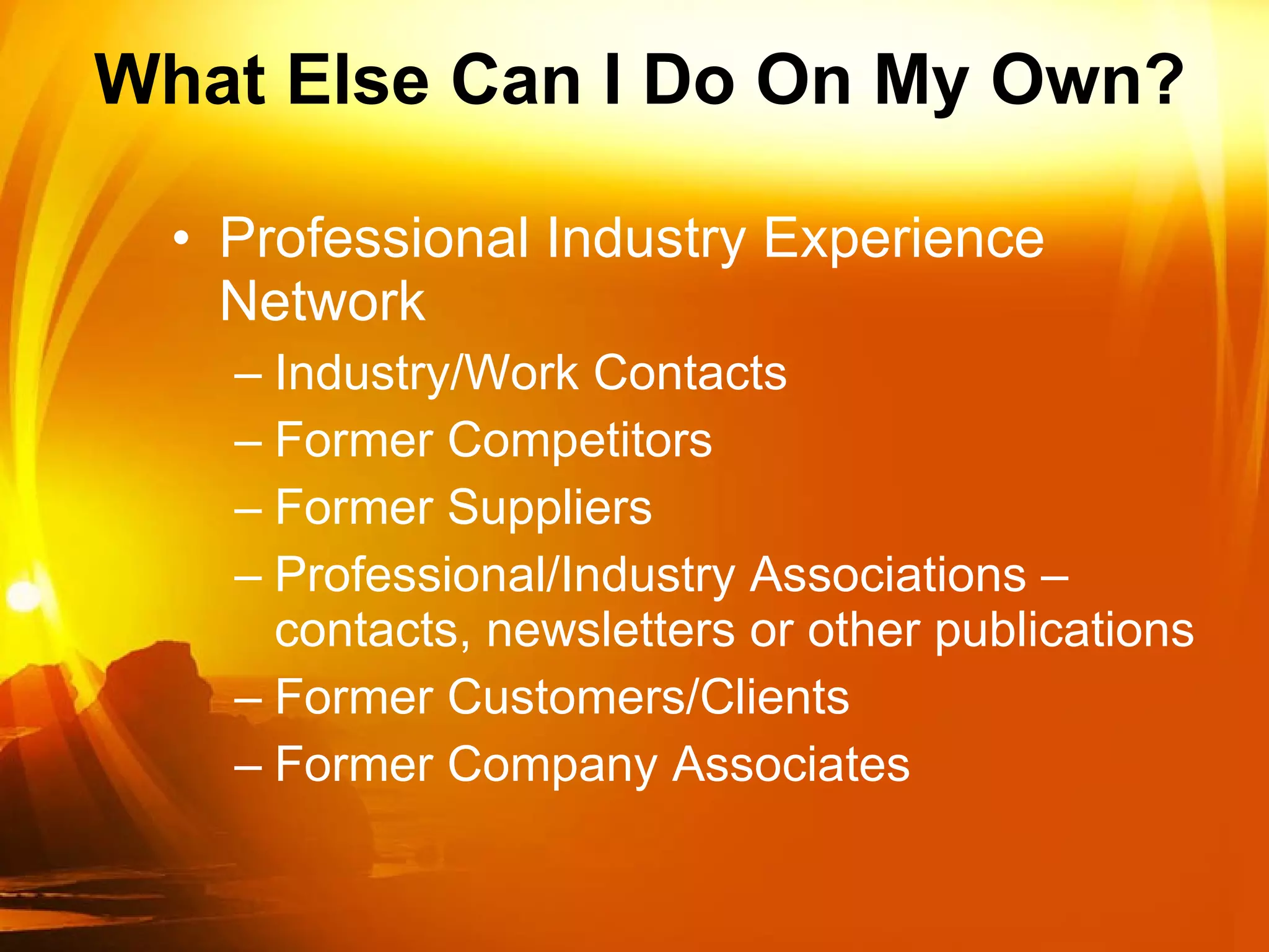 What Else Can I Do On My Own? Professional Industry Experience Network Industry/Work Contacts Former Competitors Former Suppliers  Professional/Industry Associations – contacts, newsletters or other publications Former Customers/Clients Former Company Associates  