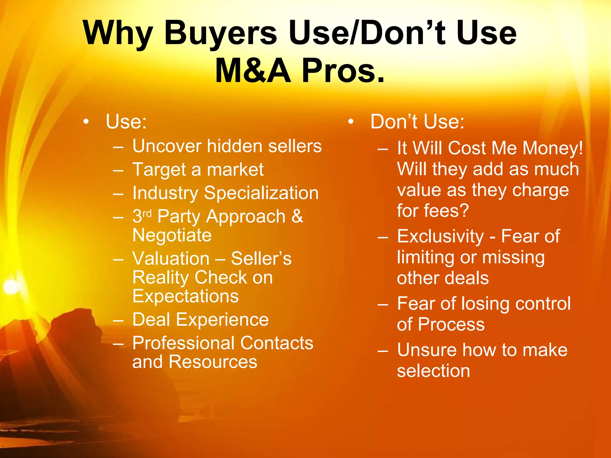 Why Buyers Use/Don’t Use M&A Pros. Use: Uncover hidden sellers Target a market Industry Specialization 3 rd  Party Approach & Negotiate Valuation – Seller’s Reality Check on Expectations Deal Experience Professional Contacts and Resources Don’t Use: It Will Cost Me Money! Will they add as much value as they charge for fees? Exclusivity - Fear of limiting or missing other deals Fear of losing control of Process Unsure how to make selection 
