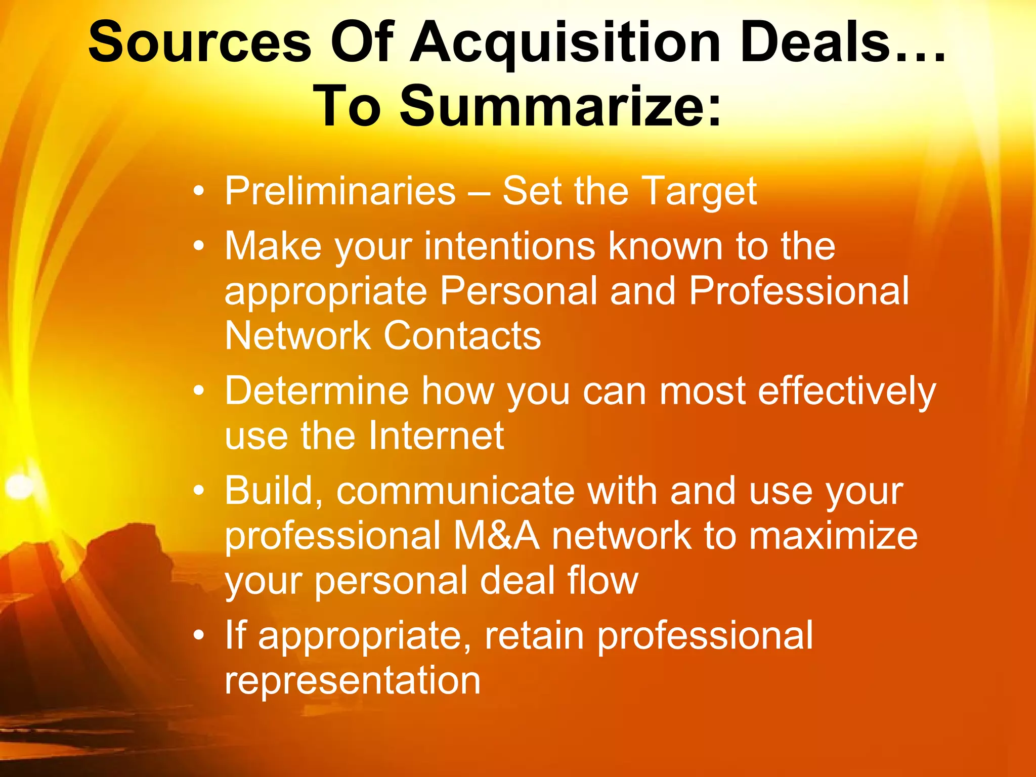Sources Of Acquisition Deals… To Summarize: Preliminaries – Set the Target Make your intentions known to the appropriate Personal and Professional Network Contacts Determine how you can most effectively use the Internet Build, communicate with and use your professional M&A network to maximize your personal deal flow If appropriate, retain professional representation 