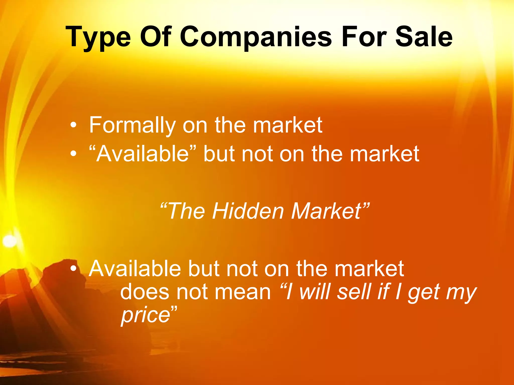 Type Of Companies For Sale Formally on the market “Available” but not on the market “ The Hidden Market” Available but not on the market does not mean  “I will sell if I get my price ” 
