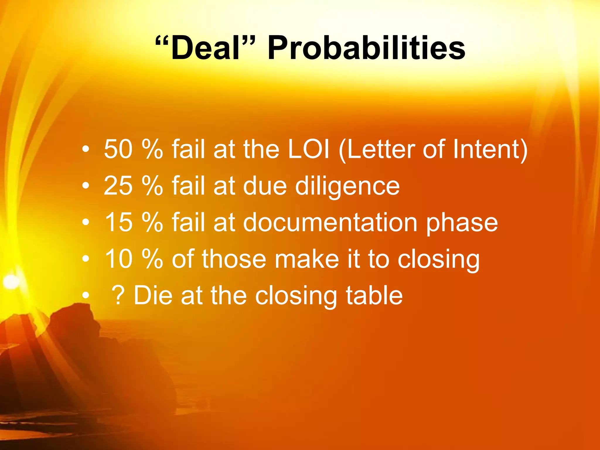 “ Deal” Probabilities 50 % fail at the LOI (Letter of Intent) 25 % fail at due diligence 15 % fail at documentation phase 10 % of those make it to closing ? Die at the closing table 