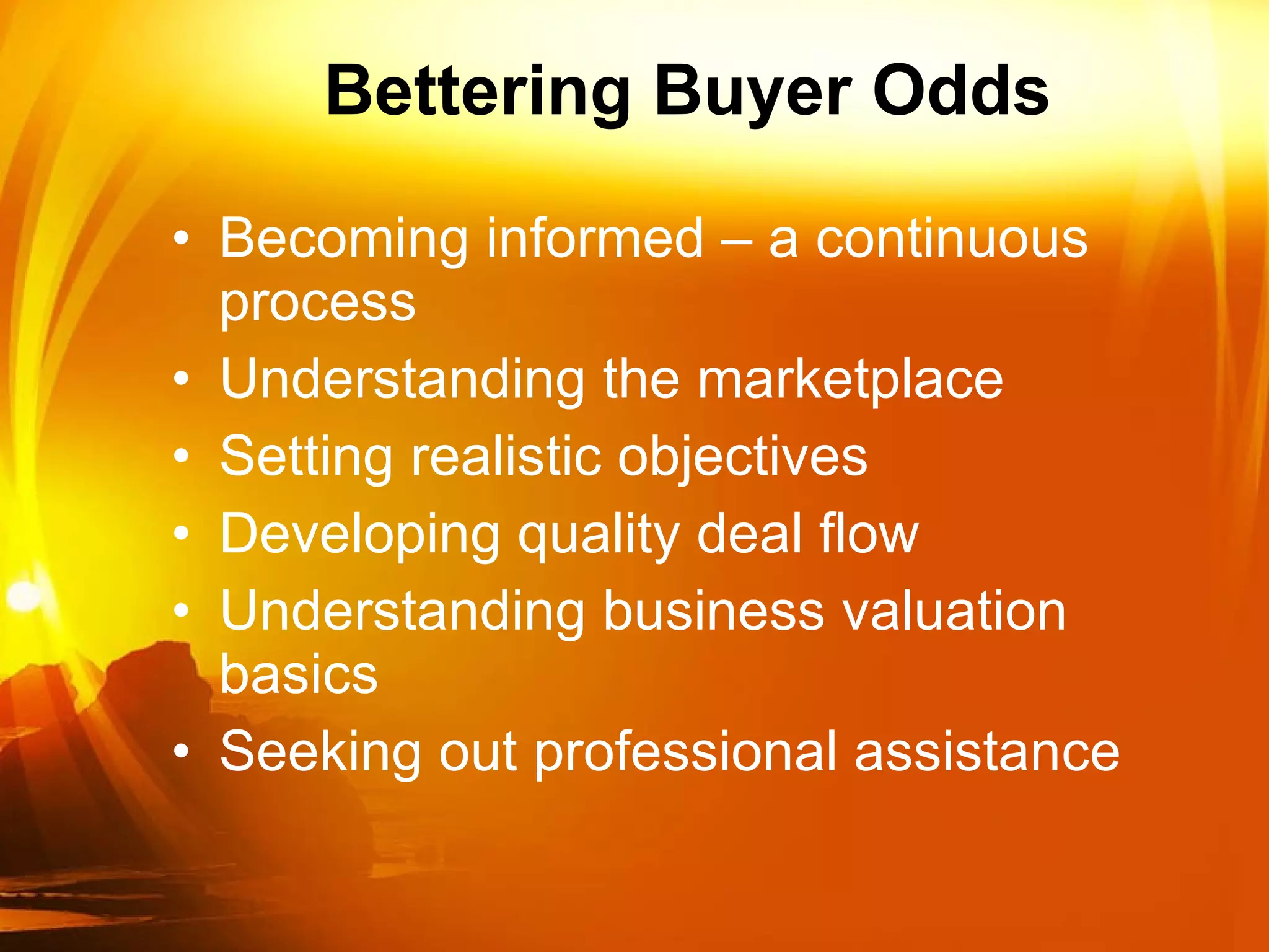 Bettering Buyer Odds Becoming informed – a continuous process Understanding the marketplace Setting realistic objectives Developing quality deal flow Understanding business valuation basics Seeking out professional assistance  