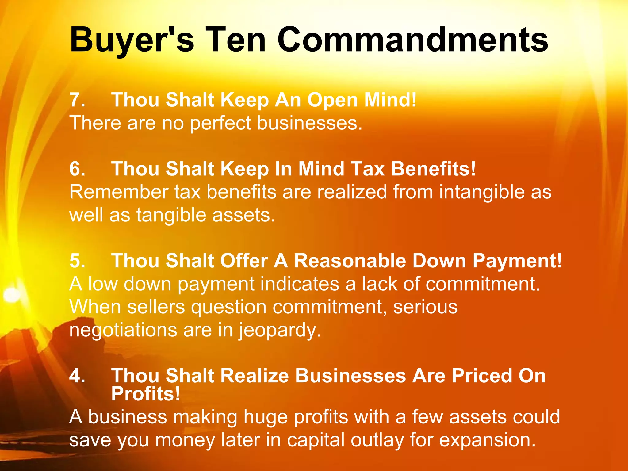 Buyer's Ten Commandments  7. Thou Shalt Keep An Open Mind! There are no perfect businesses. 6. Thou Shalt Keep In Mind Tax Benefits! Remember tax benefits are realized from intangible as well as tangible assets. 5. Thou Shalt Offer A Reasonable Down Payment! A low down payment indicates a lack of commitment. When sellers question commitment, serious negotiations are in jeopardy. 4. Thou Shalt Realize Businesses Are Priced On Profits! A business making huge profits with a few assets could save you money later in capital outlay for expansion. 
