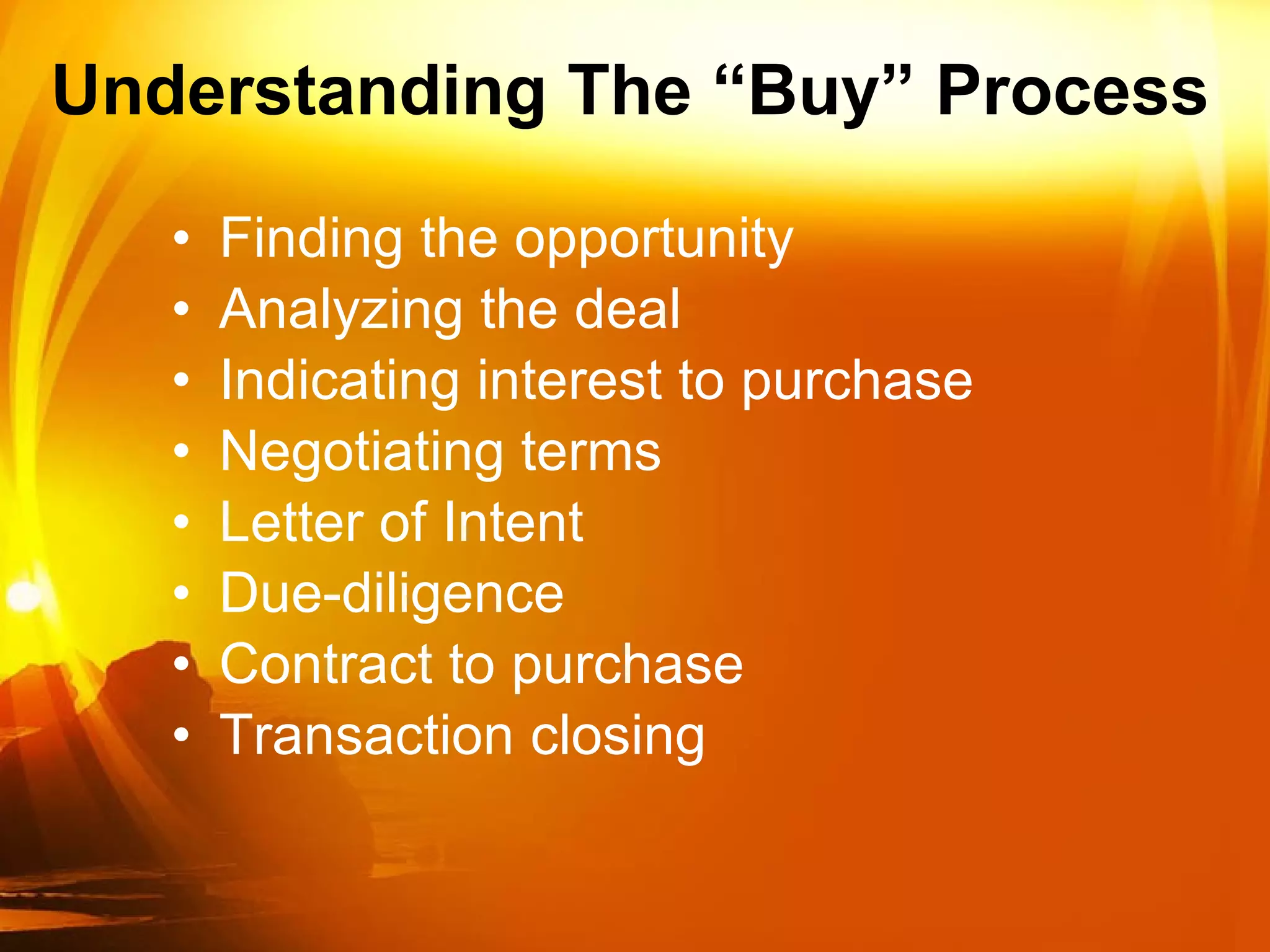 Understanding The “Buy” Process Finding the opportunity  Analyzing the deal Indicating interest to purchase Negotiating terms Letter of Intent Due-diligence Contract to purchase  Transaction closing  