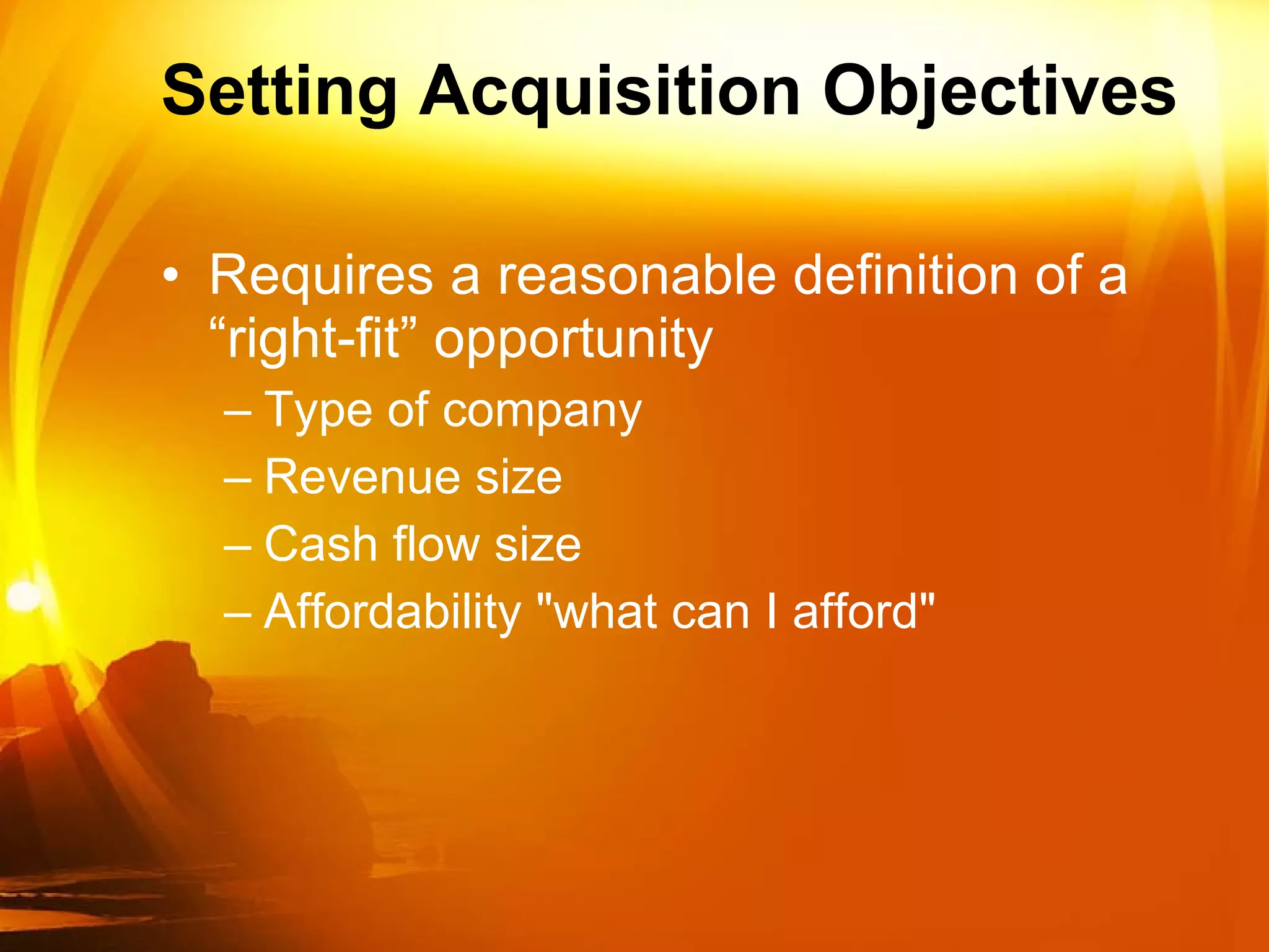 Setting Acquisition Objectives Requires a reasonable definition of a “right-fit” opportunity Type of company  Revenue size Cash flow size Affordability "what can I afford" 