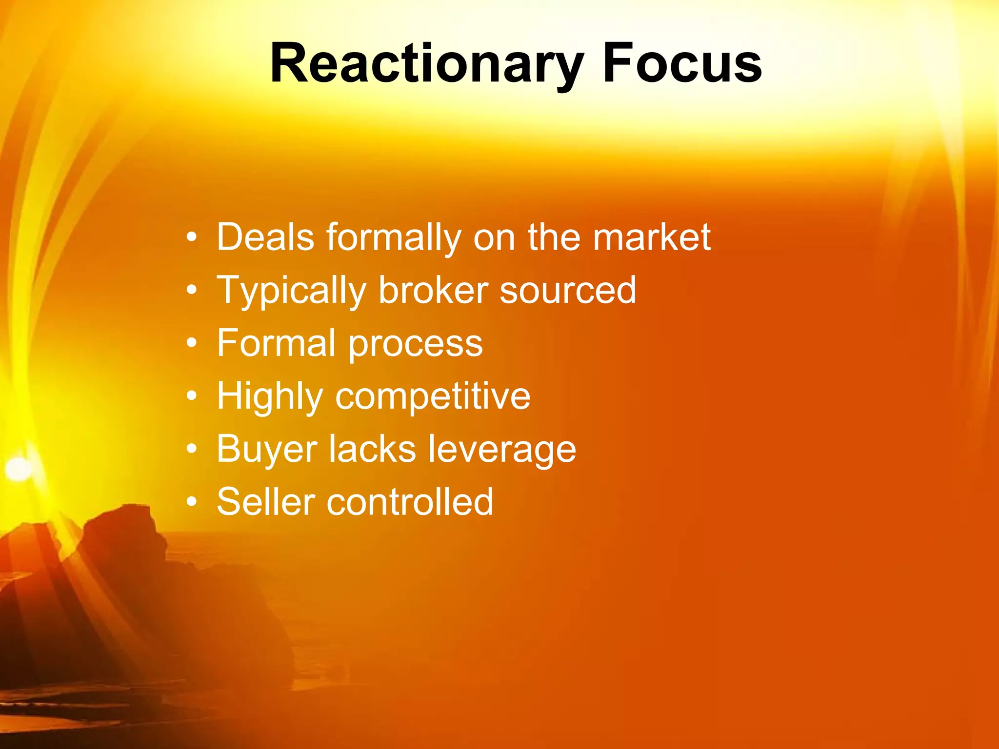 Reactionary Focus Deals formally on the market Typically broker sourced Formal process Highly competitive Buyer lacks leverage Seller controlled  
