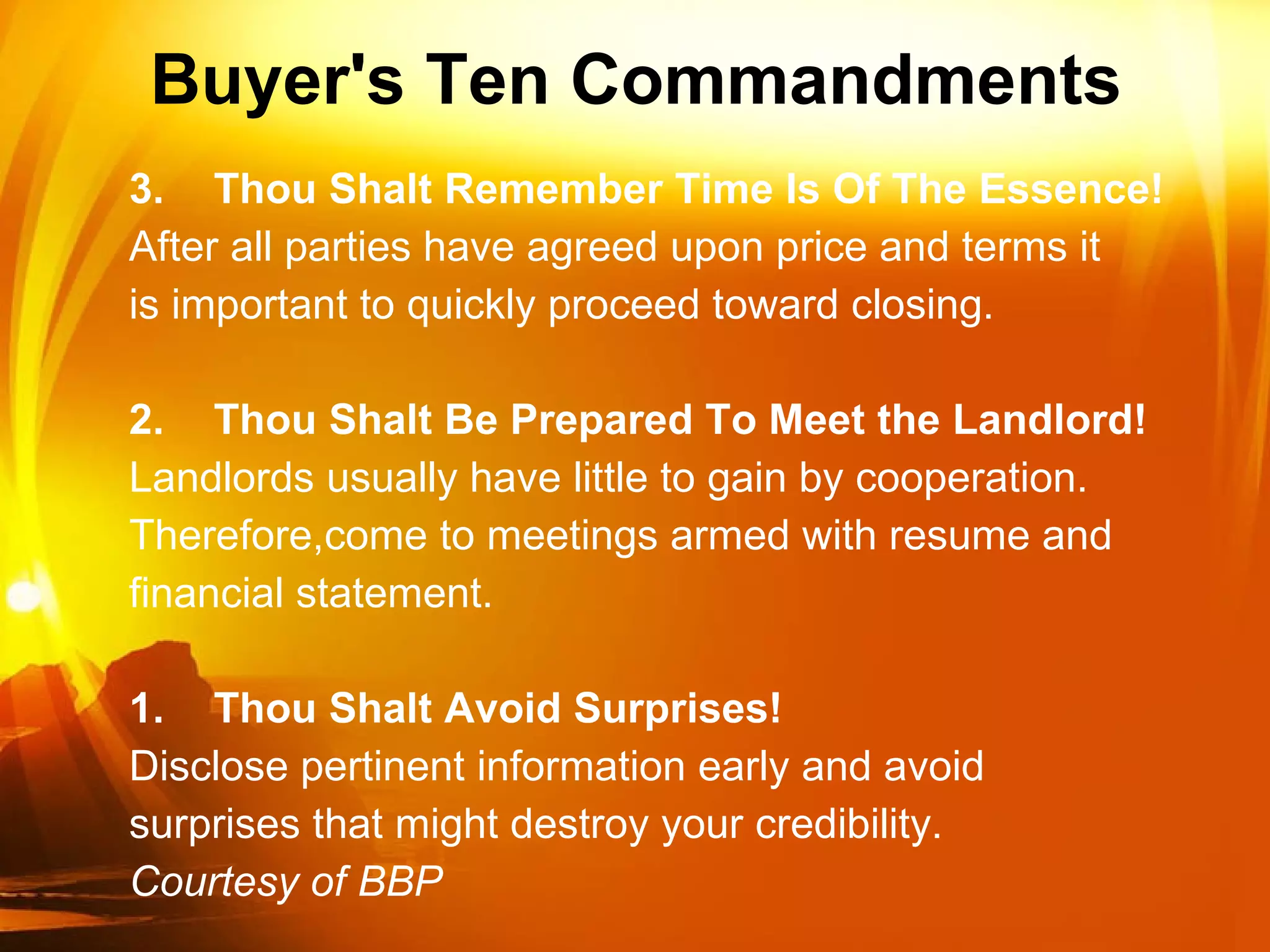 Buyer's Ten Commandments  3. Thou Shalt Remember Time Is Of The Essence! After all parties have agreed upon price and terms it is important to quickly proceed toward closing. 2. Thou Shalt Be Prepared To Meet the Landlord! Landlords usually have little to gain by cooperation. Therefore,come to meetings armed with resume and financial statement. 1. Thou Shalt Avoid Surprises! Disclose pertinent information early and avoid surprises that might destroy your credibility. Courtesy of BBP 