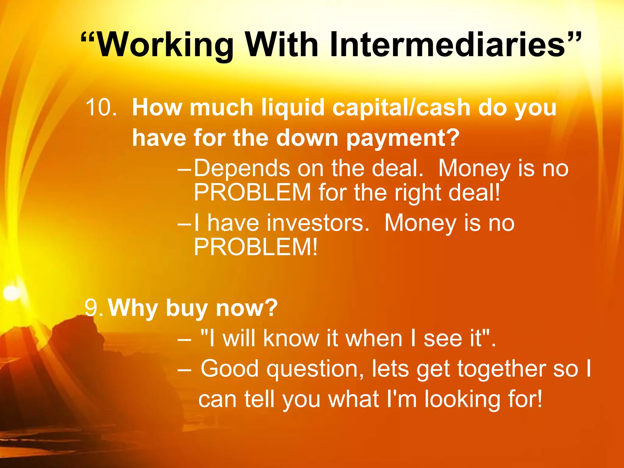 “ Working With Intermediaries” 10.  How much liquid capital/cash do you have for the down payment? Depends on the deal.  Money is no PROBLEM for the right deal!  I have investors.  Money is no PROBLEM! 9. Why buy now? "I will know it when I see it". Good question, lets get together so I can tell you what I'm looking for! 