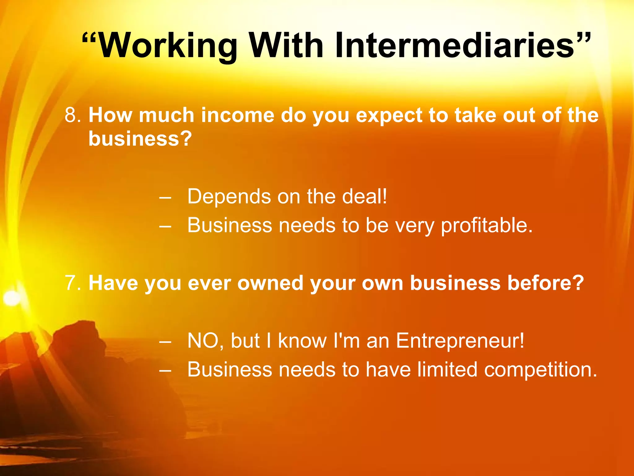 “ Working With Intermediaries” 8. How much income do you expect to take out of the business? Depends on the deal! Business needs to be very profitable. 7. Have you ever owned your own business before? NO, but I know I'm an Entrepreneur! Business needs to have limited competition. 