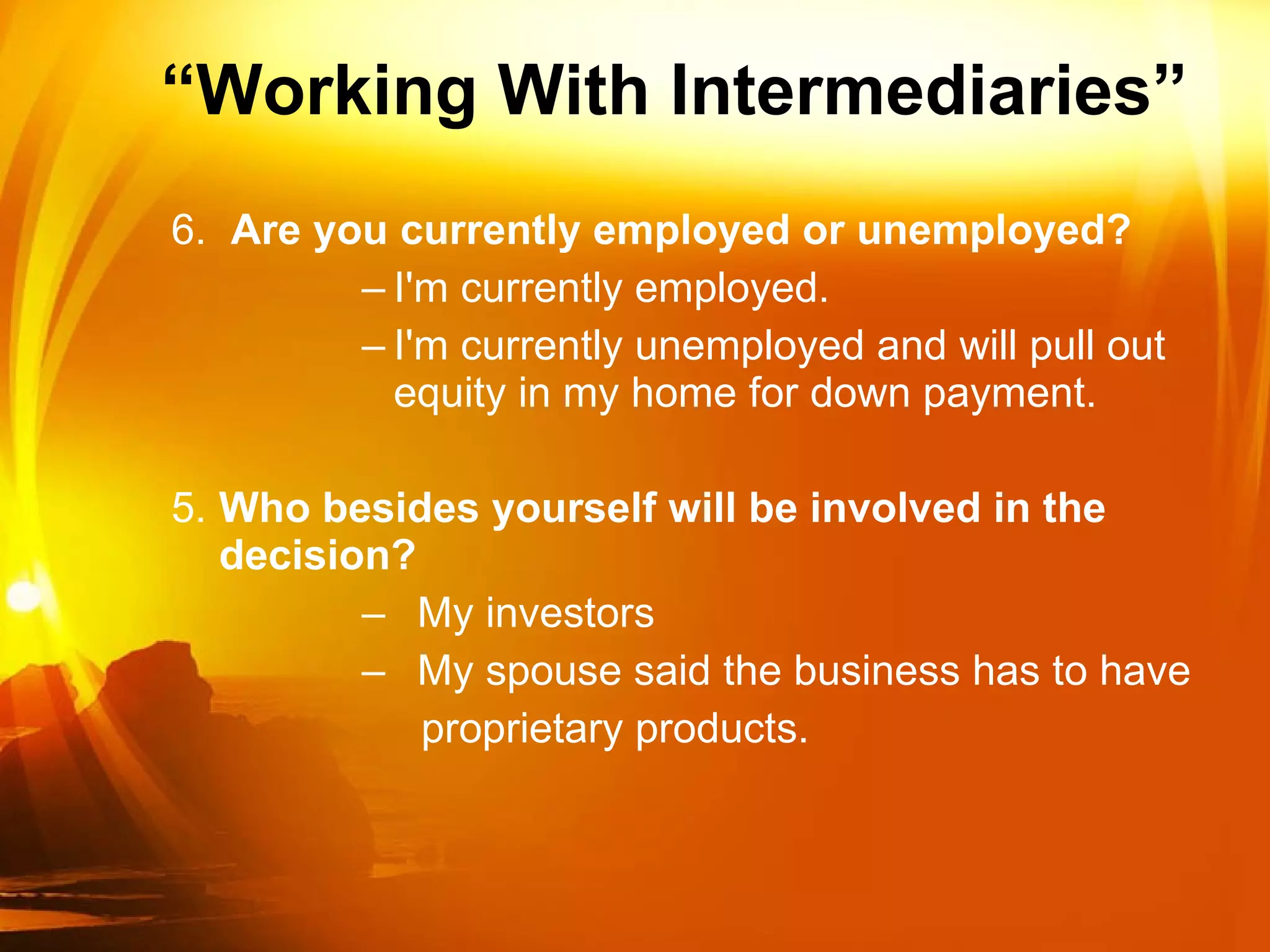 “ Working With Intermediaries” 6.  Are you currently employed or unemployed? I'm currently employed. I'm currently unemployed and will pull out equity in my home for down payment. 5. Who besides yourself will be involved in the decision?  My investors My spouse said the business has to have proprietary products. 