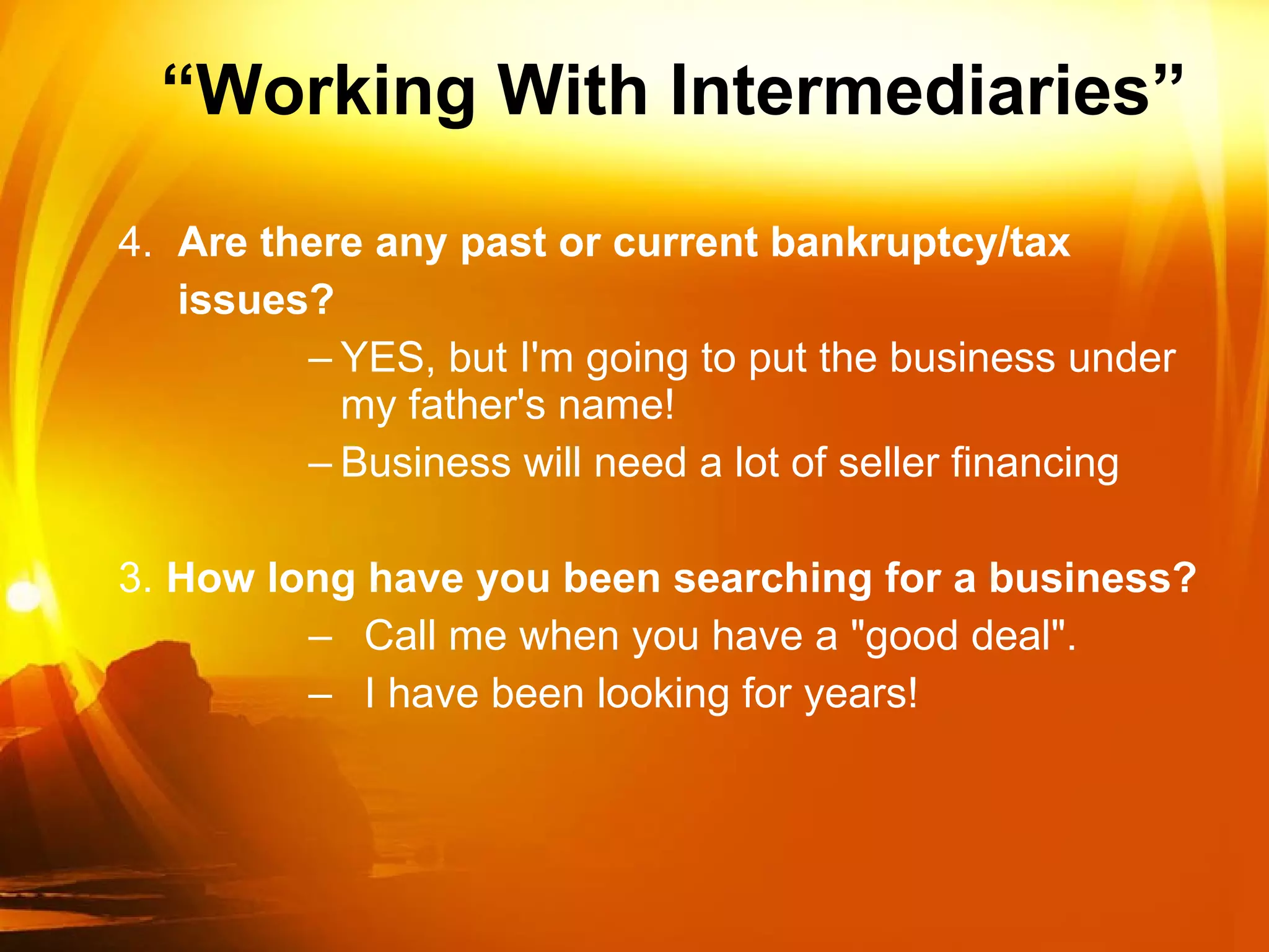 “ Working With Intermediaries” 4.  Are there any past or current bankruptcy/tax issues? YES, but I'm going to put the business under my father's name! Business will need a lot of seller financing 3. How long have you been searching for a business? Call me when you have a "good deal". I have been looking for years! 
