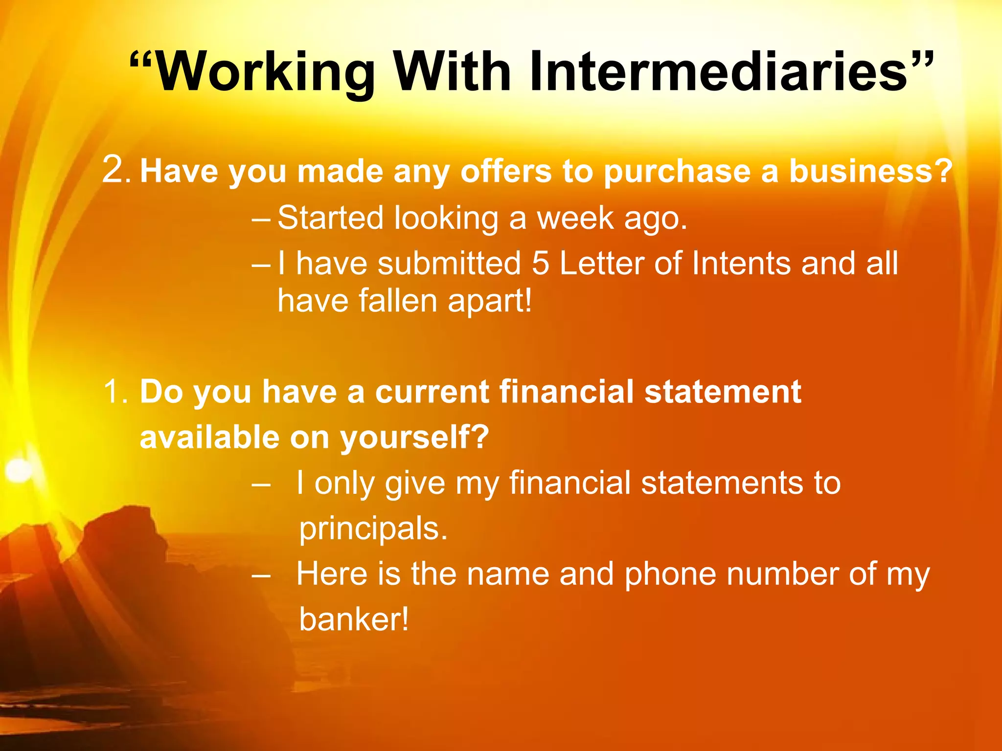 “ Working With Intermediaries” 2 . Have you made any offers to purchase a business?  Started looking a week ago. I have submitted 5 Letter of Intents and all have fallen apart! 1. Do you have a current financial statement available on yourself? I only give my financial statements to  principals. Here is the name and phone number of my banker! 