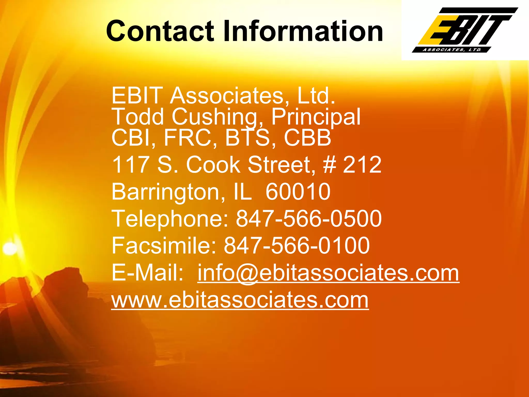 EBIT Associates, Ltd. Todd Cushing, Principal CBI, FRC, BTS, CBB 117 S. Cook Street, # 212 Barrington, IL  60010 Telephone: 847-566-0500 Facsimile: 847-566-0100 E-Mail:  [email_address] www.ebitassociates.com Contact Information 