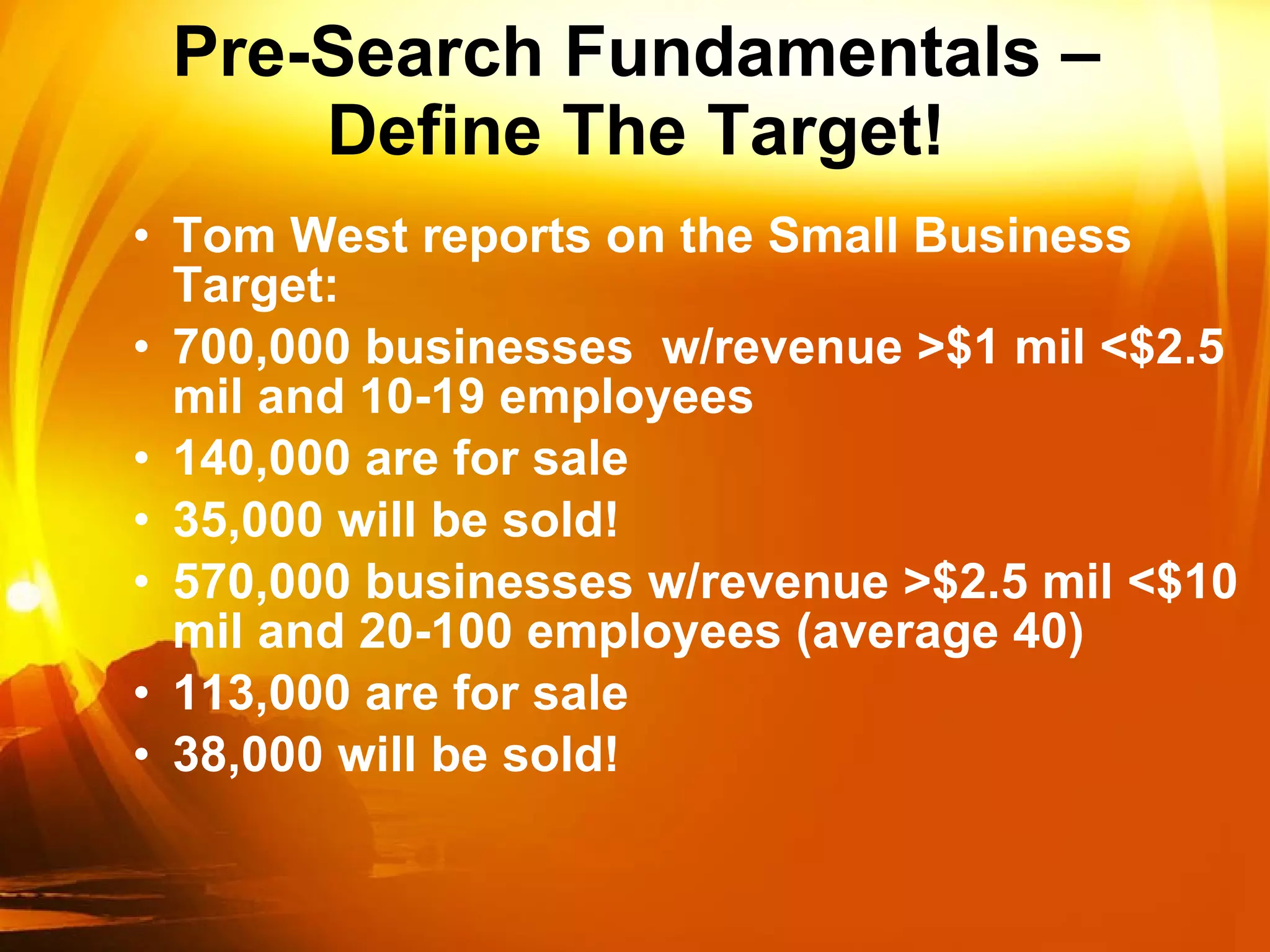 Pre-Search Fundamentals – Define The Target! Tom West reports on the Small Business Target: 700,000 businesses  w/revenue >$1 mil <$2.5 mil and 10-19 employees 140,000 are for sale 35,000 will be sold! 570,000 businesses w/revenue >$2.5 mil <$10 mil and 20-100 employees (average 40) 113,000 are for sale 38,000 will be sold! 