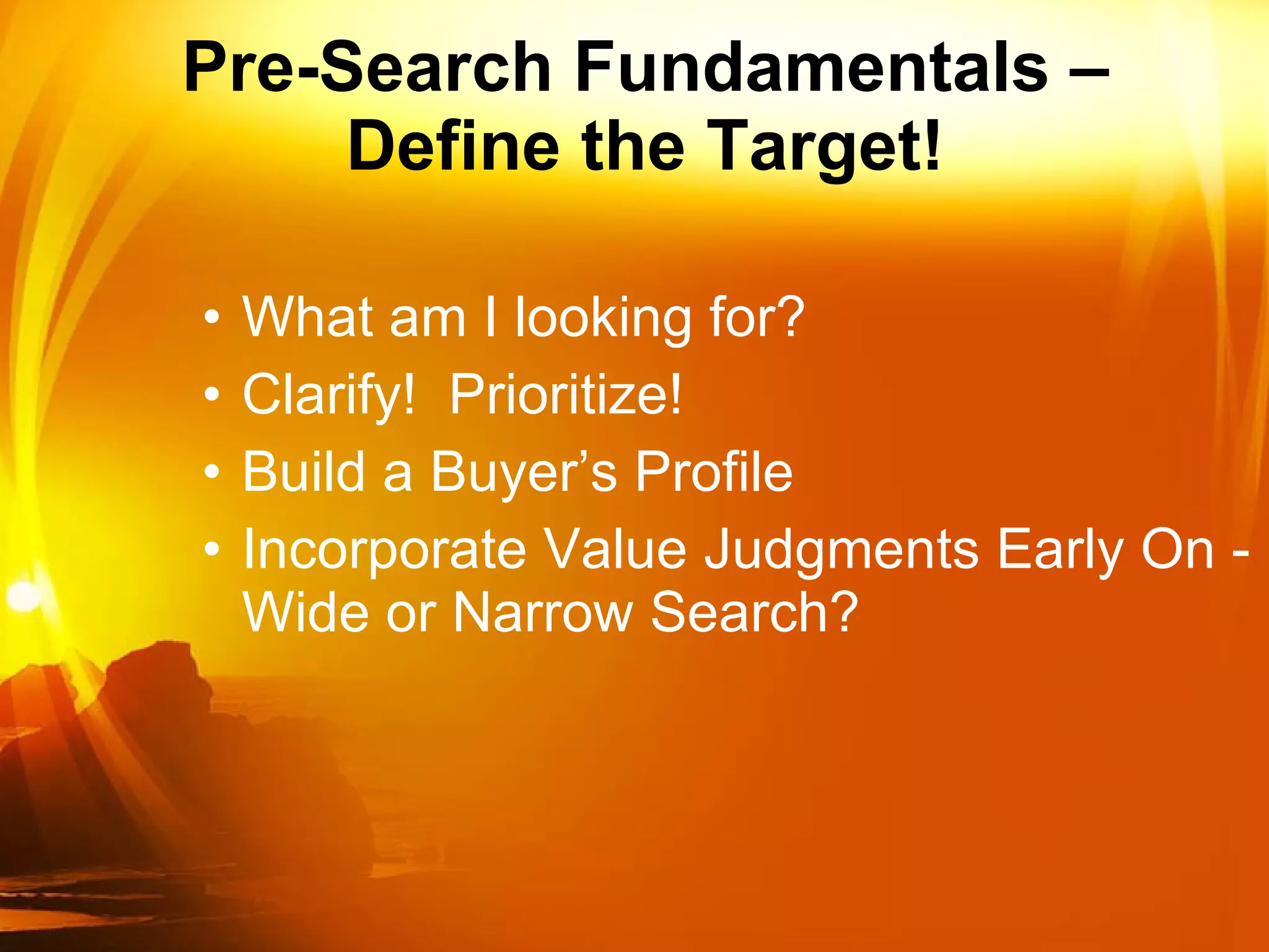 Pre-Search Fundamentals – Define the Target! What am I looking for? Clarify!  Prioritize!  Build a Buyer’s Profile Incorporate Value Judgments Early On - Wide or Narrow Search? 