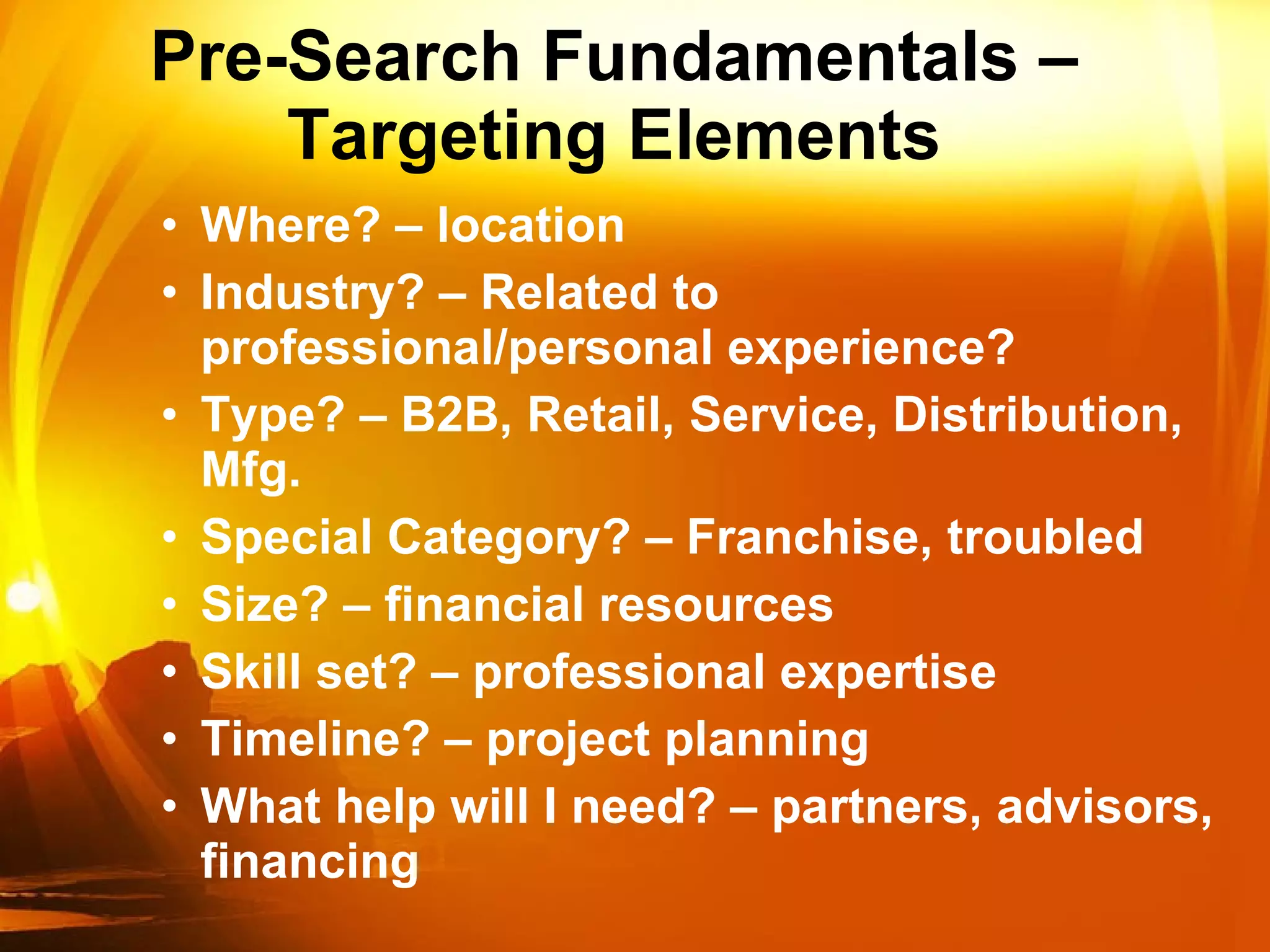 Pre-Search Fundamentals – Targeting Elements Where? – location Industry? – Related to professional/personal experience?  Type? – B2B, Retail, Service, Distribution, Mfg. Special Category? – Franchise, troubled Size? – financial resources Skill set? – professional expertise Timeline? – project planning What help will I need? – partners, advisors, financing 