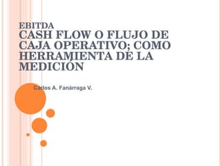 EBITDA
CASH FLOW O FLUJO DE 
CAJA OPERATIVO; COMO 
HERRAMIENTA DE LA 
MEDICIÓN 
  Carlos A. Fanárraga V.
 