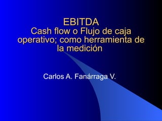 EBITDA Cash flow o Flujo de caja operativo; como herramienta de la medición  Carlos A. Fanárraga V. 