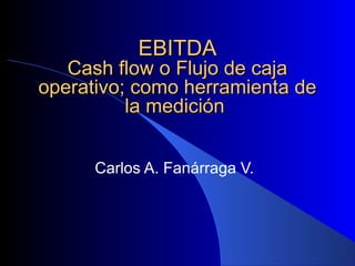 EBITDA
   Cash flow o Flujo de caja
operativo; como herramienta de
          la medición


      Carlos A. Fanárraga V.
 