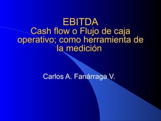 EBITDAEBITDA
Cash flow o Flujo de cajaCash flow o Flujo de caja
operativo; como herramienta deoperativo; como herramienta de
la mediciónla medición
Carlos A. Fanárraga V.
 