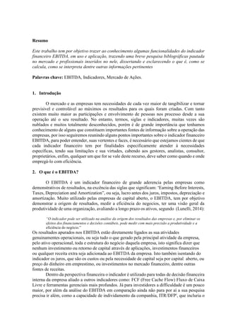 Resumo
Este trabalho tem por objetivo trazer ao conhecimento algumas funcionalidades do indicador
financeiro EBITDA, em uso e aplicação, trazendo uma breve pesquisa biblográficas pautada
no mercado e profissionais inseridos no nele, dissertando e esclarecendo o que é, como se
calcula, como se interpreta dentre outras informações pertinentes
Palavras chave: EBITDA, Indicadores, Mercado de Ações.
1. Introdução
O mercado e as empresas tem necessidades de cada vez maior de tangibilizar e tornar
previsivel e controlável ao máximos os resultados para os quais foram criadas. Com tanto
existem muito maior as participações e envolvimento de pessoas nos processo desde a sua
operação até o seu resultado. No entanto, termos, siglas e indicadores, muitas vezes são
nublados e muitos totalmente desconhecidos, porém é de grande importância que tenhamos
conhecimento de alguns que constituem importantes fontes de informação sobre a operação das
empresas, por isso seguiremos reunindo alguns pontos importantes sobre o indicador financeiro
EBITDA, para poder entender, suas vertentes e faces, é necessário que estejamos cientes de que
cada indicador financeiro tem por finalidades especificamente atender à necessidades
específicas, tendo sua limitações e sua virtudes, cabendo aos gestores, analistas, consultor,
proprietários, enfim, qualquer um que for se vale deste recurso, deve saber como quando e onde
empregá-lo com eficiência.
2. O que é o EBITDA?
O EBITDA é um indicador financeiro de grande aderencia pelas empresas como
demonstrativos de resultados, na excência das siglas que significam: “Earning Before Interests,
Taxes, Depreciation and Amortization”, ou seja, lucro antes dos juros, impostos, depreciação e
amortização. Muito utilizado pelas empresas de capital aberto, o EBITDA, tem por objetivo
demonstrar a origem de resultados, medir a eficiência do negocios, ter uma visão geral da
produtividade de uma organização, avaliando a longo prazo os ativos, segundo (Lunelli, 2014):
“O indicador pode ser utilizado na análise da origem dos resultados das empresas e, por eliminar os
efeitos dos financiamentos e decisões contábeis, pode medir com mais precisão a produtividade e a
eficiência do negócio.”
Os resultados apurados nos EBITDA estão diretamente ligados as sua atividades
genuinamentes operacionais, ou seja tudo o que gerado pela principal atividade da empresa,
pelo ativo operacional, toda e estrutura do negócio daquela empresa, isto significa dizer que
nenhum investimento ou retorno de capital através de aplicações, investimentos financeiros
ou qualquer receita extra seja adicionada ao EBITDA da empresa. Isto também isentando do
indicador os juros, que são os custos ou pela necessidade de capital seja por capital aberto, ou
preço do dinheiro em emprestimo, ou investimentos no mercado financeiro, dentre outras
fontes de receitas.
Dentro da perspectiva financeira o indicador é utilizado para todas de decisão financeira
interna da empresa aliado a outros indicadores como: FCF (Free Cache Flow) Fluxo de Caixa
Livre e ferramentas gerenciais mais profundos. Já para investidores a difficuldade é um pouco
maior, por além da análise do EBITDA em comparação ainda não para por aí a sua pesquisa
precisa ir além, como a capacidade de individamento da companhia, ITR/DFPi
, que incluria o
 