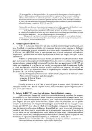 “Os juros recebidos, os descontos obtidos, o lucro na operação de reporte e o prêmio de resgate de
títulos ou debêntures e os rendimentos nominais relativos a aplicações financeiras de renda fixa,
auferidos pelo contribuinte no período de apuração, compõem as receitas financeiras e como tal
deverão ser incluídas no lucro operacional. Quando referidas receitas forem derivadas de operações
ou títulos com vencimento posterior ao encerramento do período de apuração poderão ser rateadas
pelos períodos a que competirem (RIR/1999, art. 373).”
“São consideradas despesas financeiras os juros pagos ou incorridos, os quais serão dedutíveis como
custo ou despesa operacional, observadas as seguintes normas (RIR/1999, art. 374):
1 |os juros pagos antecipadamente, os descontos de títulos de créditos e o deságio concedido
na colocação de debêntures ou títulos de crédito, deverão ser apropriados proporcionalmente ao tempo
decorrido ( pro rata tempore ), nos períodos de apuração a que competirem;
2 |os juros de empréstimos contraídos para financiar a aquisição ou construção de bens do
ativo permanente, incorridos durante as fases de construção e pré-operacional, podem ser registrados
no ativo diferido, para serem amortizados.”
4. Interpretação dos Resultados
Todos os indicadores financeiros tem uma missão e uma informação a se traduzir, com
uma finalidade principal de auxiliador em tomadas de decisões, sejam elas acerca do futuro,
corrigir erros passados, ou ajuste necessários no presente, assim como aquisição ou venda. Não
é diferente com o EBITDA, como já mencionamos anteriormente comumente utilizado porr
empresas de capital aberto é um indice significativo e ao ponto que simples, cabe para os seus
devidos fins.
Portanto ao apurar os resultados do mesmo, ele pode ser cruzado com diversos dados
para análises de resultados principalmente patrimôniais, tal como o poder que empresa tem de
gerar resultados, ou a capacidade operacional. Significa dizer que quanto maior o EBITDA for,
maior sua capacidade de gerar lucros, isto implica em maior capacidade de saldar suas dívidas
e cubrir sua operação, significa sinalizar a saúde econômica da empresa, até mesmo seu
potencial real embora por alguma circunstacia temporária possa impactar outros indicadores,
no qual o EBITDA esclareça o potencial.
Vale ressaltar alguns cuidados que tem sido levantados por pessoas do mercadoiv
como:
• Reenvestimento requerido (pela depreciação)
• Mudanças de Capital de giro
• Qualidade de Lucros.
Gerando através da MgEBITDA, é possível apurar as mesma saúde e potencial, uma
vez que é cruzado com a Receita Líquida, ficando muito mais claro o potencial gerar lucros ao
seus sócios e investidores.
5. Relação do EBITDA com a Lucratividade e Rentabilidade da empresa
Os levantamento financeiros, estratégicos, administrativos e de conselhos vão sempre a
ter um objetivo em sintético que é de tornar a empresa cada vez mais lucrativa para assim fazer
multiplicar os recursos dos donos e/ou acionistas, bom vale lembrar que todo a lucratividade de
uma empresa não está ligado à um indicador, embora como um termômetro ele vai apontar
somente o eficiência de um planejamento estratégico e acertividade do sua execução. Mas a
relação do EBITDA com a Lucratividade e Rentabilidade é praticamente direta, guardada as
suas devidas proporções como já falamos da qualidade do Lucro o possíveis coberturas de
capital de giro, dentre outros, pois acredito que seja muito mais, uma questão de uso do lucro
do que ser ou não um resultado positivo, como sempre ouvimos falar é custo de oportunidade
do uso deste recurso. Isto como podemos confirmar é onde o EBITDA por si só pode dar uma
falsa visão de liquidez dos lucros da empresa, de acordo com (Lunelli, 2014):
“EBITDA pode dar uma falsa idéia sobre a efetiva liquidez da empresa. Além disso, o indicador não
considera o montante de reinvestimento requerido (pela depreciação)”
 