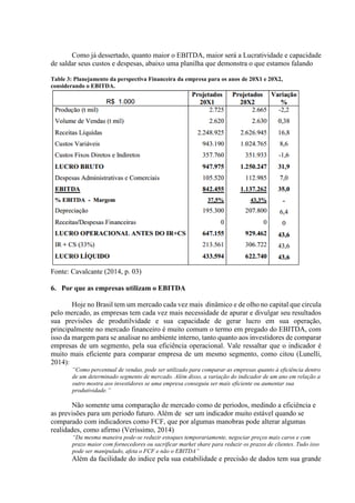Como já dessertado, quanto maior o EBITDA, maior será a Lucratividade e capacidade
de saldar seus custos e despesas, abaixo uma planilha que demonstra o que estamos falando
Fonte: Cavalcante (2014, p. 03)
6. Por que as empresas utilizam o EBITDA
Hoje no Brasil tem um mercado cada vez mais dinâmico e de olho no capital que circula
pelo mercado, as empresas tem cada vez mais necessidade de apurar e divulgar seu resultados
sua previsões de produtilvidade e sua capacidade de gerar lucro em sua operação,
principalmente no mercado financeiro é muito comum o termo em pregado do EBITDA, com
isso da margem para se analisar no ambiente interno, tanto quanto aos investidores de comparar
empresas de um segmento, pela sua eficiência operacional. Vale ressaltar que o indicador é
muito mais eficiente para comparar empresa de um mesmo segmento, como citou (Lunelli,
2014):
“Como percentual de vendas, pode ser utilizado para comparar as empresas quanto à eficiência dentro
de um determinado segmento de mercado. Além disso, a variação do indicador de um ano em relação a
outro mostra aos investidores se uma empresa conseguiu ser mais eficiente ou aumentar sua
produtividade.”
Não somente uma comparação de mercado como de periodos, medindo a eficiência e
as previsões para um periodo futuro. Além de ser um indicador muito estável quando se
comparado com indicadores como FCF, que por algumas manobras pode alterar algumas
realidades, como afirmo (Veríssimo, 2014)
“Da mesma maneira pode-se reduzir estoques temporariamente, negociar preços mais caros e com
prazo maior com fornecedores ou sacrificar market share para reduzir os prazos de clientes. Tudo isso
pode ser manipulado, afeta o FCF e não o EBITDA”
Além da facilidade do indice pela sua estabilidade e precisão de dados tem sua grande
Table 3: Planejamento da perspectiva Financeira da empresa para os anos de 20X1 e 20X2,
considerando o EBITDA.
 