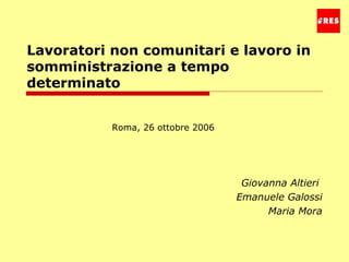Lavoratori non comunitari e lavoro in somministrazione a tempo determinato Giovanna Altieri  Emanuele Galossi Maria Mora Roma, 26 ottobre 2006 