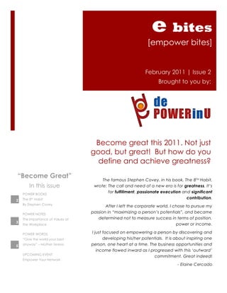 e bites
                                                               [empower bites]


                                                              February 2011 | Issue 2
                                                                    Brought to you by:




                                   Become great this 2011. Not just
                                  good, but great! But how do you
                                    define and achieve greatness?
“Become Great”                         The famous Stephen Covey, in his book, The 8TH Habit,
        In this issue              wrote: The call and need of a new era is for greatness. It‟s
                                          for fulfillment, passionate execution and significant
    POWER BOOKS
    The 8th Habit                                                                 contribution.
2
    By Stephen Covey
                                         After I left the corporate world, I chose to pursue my
    POWER NOTES
                                  passion in “maximizing a person‟s potentials”, and became
    The Importance of Values at      determined not to measure success in terms of position,
3
    the Workplace                                                             power or income.

    POWER WORDS                   I just focused on empowering a person by discovering and
    “Give the world your best            developing his/her potentials. It is about inspiring one
5   anyway” – Mother Teresa       person, one heart at a time. The business opportunities and
                                     income flowed inward as I progressed with this „outward‟
    UPCOMING EVENT
                                                                 commitment. Great indeed!
    Empower Your Network
                                                                              - Elaine Cercado
 