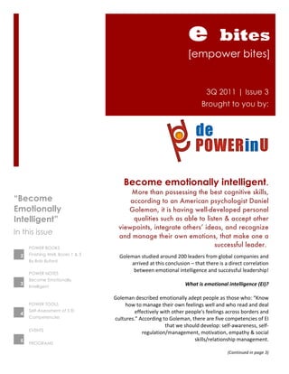 e                    bites
                                                                                    [empower bites]


                                                                                                 3Q 2011 | Issue 3
                                                                                              Brought to you by:




                                          Become emotionally intelligent.
                                           More than possessing the best cognitive skills,
“Become                                    according to an American psychologist Daniel
Emotionally                               Goleman, it is having well-developed personal
Intelligent”                                qualities such as able to listen & accept other
                                       viewpoints, integrate others’ ideas, and recognize
In this issue
                                       and manage their own emotions, that make one a
      POWER BOOKS
                                                                          successful leader.
      Finishing Well, Books 1 & 3
  2                                   Goleman	
  studied	
  around	
  200	
  leaders	
  from	
  global	
  companies	
  and	
  
      By Bob Buford
                                           arrived	
  at	
  this	
  conclusion	
  –	
  that	
  there	
  is	
  a	
  direct	
  correlation	
  
                                            between	
  emotional	
  intelligence	
  and	
  successful	
  leadership!	
  
      POWER NOTES
      Become Emotionally
                                                                                                                                        	
  
  3
      Intelligent
                                                                                  What	
  is	
  emotional	
  intelligence	
  (EI)?	
  
                                                                                                                                        	
  
                                    Goleman	
  described	
  emotionally	
  adept	
  people	
  as	
  those	
  who:	
  “Know	
  
      POWER TOOLS                        how	
  to	
  manage	
  their	
  own	
  feelings	
  well	
  and	
  who	
  read	
  and	
  deal	
  
      Self-Assessment of 5 EI                effectively	
  with	
  other	
  people's	
  feelings	
  across	
  borders	
  and	
  
  4
      Competencies                  cultures.”	
  According	
  to	
  Goleman,	
  there	
  are	
  five	
  competencies	
  of	
  EI	
  
                                                                   that	
  we	
  should	
  develop:	
  self-­‐awareness,	
  self-­‐
      EVENTS
                                                   regulation/management,	
  motivation,	
  empathy	
  &	
  social	
  
  5                                                                                  skills/relationship	
  management.	
  	
  
      PROGRAMS
                                                                                                                                        	
  
                                                                                                               (Continued	
  in	
  page	
  3)	
  
                                                                                                                                                	
  
 
