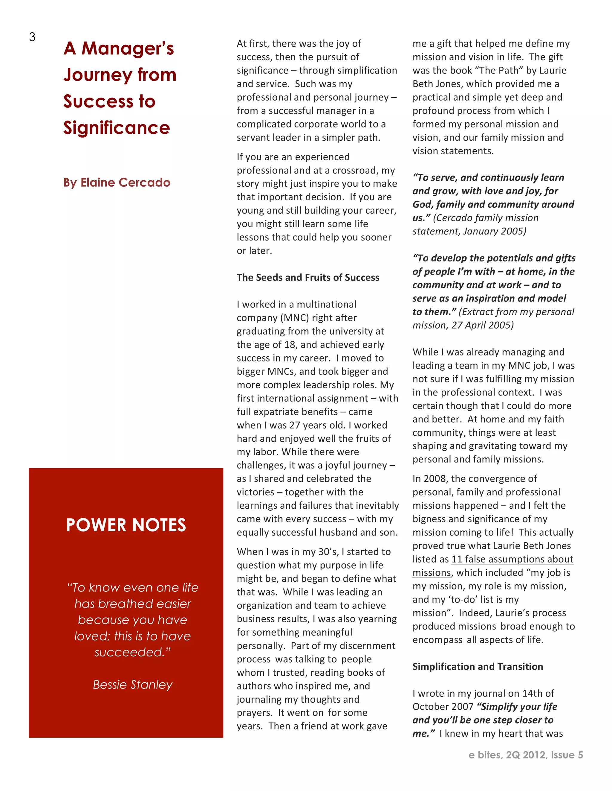 2
1




    3
        A Manager’s               At	
  first,	
  there	
  was	
  the	
  joy	
  of	
  
                                  success,	
  then	
  the	
  pursuit	
  of	
  
                                                                                                    me	
  a	
  gift	
  that	
  helped	
  me	
  define	
  my	
  
                                                                                                    mission	
  and	
  vision	
  in	
  life.	
  	
  The	
  gift	
  
        Journey from              significance	
  –	
  through	
  simplification	
  
                                  and	
  service.	
  	
  Such	
  was	
  my	
  
                                                                                                    was	
  the	
  book	
  “The	
  Path”	
  by	
  Laurie	
  
                                                                                                    Beth	
  Jones,	
  which	
  provided	
  me	
  a	
  
        Success to                professional	
  and	
  personal	
  journey	
  –	
  
                                  from	
  a	
  successful	
  manager	
  in	
  a	
  
                                                                                                    practical	
  and	
  simple	
  yet	
  deep	
  and	
  
                                                                                                    profound	
  process	
  from	
  which	
  I	
  
        Significance              complicated	
  corporate	
  world	
  to	
  a	
  
                                  servant	
  leader	
  in	
  a	
  simpler	
  path.	
  
                                                                                                    formed	
  my	
  personal	
  mission	
  and	
  
                                                                                                    vision,	
  and	
  our	
  family	
  mission	
  and	
  
                                                                                                    vision	
  statements.	
  
                                  If	
  you	
  are	
  an	
  experienced	
  
                                                                                                    	
  
                                  professional	
  and	
  at	
  a	
  crossroad,	
  my	
  
                                                                                                    “To	
  serve,	
  and	
  continuously	
  learn	
  
        By Elaine Cercado         story	
  might	
  just	
  inspire	
  you	
  to	
  make	
  
                                                                                                    and	
  grow,	
  with	
  love	
  and	
  joy,	
  for	
  
                                  that	
  important	
  decision.	
  	
  If	
  you	
  are	
  
                                                                                                    God,	
  family	
  and	
  community	
  around	
  
                                  young	
  and	
  still	
  building	
  your	
  career,	
  
                                                                                                    us.”	
  (Cercado	
  family	
  mission	
  
                                  you	
  might	
  still	
  learn	
  some	
  life	
  
                                                                                                    statement,	
  January	
  2005)	
  
                                  lessons	
  that	
  could	
  help	
  you	
  sooner	
  
                                                                                                    	
  
                                  or	
  later.	
  
                                                                                                    “To	
  develop	
  the	
  potentials	
  and	
  gifts	
  
                                  	
  
                                                                                                    of	
  people	
  I’m	
  w ith	
  –	
  at	
  home,	
  in	
  the	
  
                                  The	
  Seeds	
  and	
  Fruits	
  of	
  Success	
  
                                                                                                    community	
  and	
  at	
  w ork	
  –	
  and	
  to	
  
                                  	
  
                                                                                                    serve	
  as	
  an	
  inspiration	
  and	
  model	
  
                                  I	
  worked	
  in	
  a	
  multinational	
  
                                                                                                    to	
  them.”	
  (Extract	
  from	
  m y	
  personal	
  
                                  company	
  (MNC)	
  right	
  after	
  
                                                                                                    mission,	
  27	
  April	
  2005)	
  
                                  graduating	
  from	
  the	
  university	
  at	
  
                                                                                                    	
  
                                  the	
  age	
  of	
  18,	
  and	
  achieved	
  early	
  
                                                                                                    While	
  I	
  was	
  already	
  managing	
  and	
  
                                  success	
  in	
  my	
  career.	
  	
  I	
  moved	
  to	
  
                                                                                                    leading	
  a	
  team	
  in	
  my	
  MNC	
  job,	
  I	
  was	
  
                                  bigger	
  MNCs,	
  and	
  took	
  bigger	
  and	
  
                                                                                                    not	
  sure	
  if	
  I	
  was	
  fulfilling	
  my	
  mission	
  
                                  more	
  complex	
  leadership	
  roles.	
  My	
  
                                                                                                    in	
  the	
  professional	
  context.	
  	
  I	
  was	
  
                                  first	
  international	
  assignment	
  –	
  with	
  
                                                                                                    certain	
  though	
  that	
  I	
  could	
  do	
  more	
  
                                  full	
  expatriate	
  b enefits	
  –	
  came	
  
                                                                                                    and	
  better.	
  	
  At	
  home	
  and	
  my	
  faith	
  
                                  when	
  I	
  was	
  27	
  years	
  old.	
  I	
  worked	
  
                                                                                                    community,	
  things	
  were	
  at	
  least	
  
                                  hard	
  and	
  enjoyed	
  well	
  the	
  fruits	
  of	
  
                                                                                                    shaping	
  and	
  gravitating	
  toward	
  my	
  
                                  my	
  labor.	
  While	
  there	
  were	
  
                                                                                                    personal	
  and	
  family	
  missions.	
  
                                  challenges,	
  it	
  was	
  a	
  joyful	
  journey	
  –
                                  as	
  I	
  shared	
  and	
  celebrated	
  the	
                   In	
  2008,	
  the	
  convergence	
  of
                                  victories	
  –	
  together	
  with	
  the	
                       personal,	
  family	
  and	
  p rofessional	
  
                                  learnings	
  and	
  failures	
  that	
  inevitably	
              missions	
  happened	
  –	
  and	
  I	
  felt	
  the	
  
                                  came	
  with	
  every	
  success	
  –	
  with	
  my	
             bigness	
  and	
  significance	
  of	
  my	
  
        POWER NOTES               equally	
  successful	
  h usband	
  and	
  son.	
                mission	
  coming	
  to	
  life!	
  	
  This	
  actually	
  
                                                                                                    proved	
  true	
  what	
  Laurie	
  Beth	
  Jones	
  
                                  When	
  I	
  was	
  in	
  my	
  30’s,	
  I	
  started	
  to	
  
                                                                                                    listed	
  as	
  11	
  false	
  assumptions	
  about	
  
                                  question	
  what	
  my	
  purpose	
  in	
  life	
  
                                                                                                    missions,	
  which	
  included	
  “my	
  job	
  is	
  
                                  might	
  b e,	
  and	
  began	
  to	
  define	
  what	
  
        “To know even one life                                                                      my	
  mission,	
  my	
  role	
  is	
  my	
  mission,	
  
                                  that	
  was.	
  	
  While	
  I	
  was	
  leading	
  an
         has breathed easier                                                                        and	
  my	
  ‘to-­‐do’	
  list	
  is	
  my	
  
                                  organization	
  and	
  team	
  to	
  achieve	
  
                                                                                                    mission”.	
  	
  Indeed,	
  Laurie’s	
  process
          because you have        business	
  results,	
  I	
  was	
  also	
  yearning	
  
                                                                                                    produced	
  missions broad	
  enough	
  to	
  
         loved; this is to have   for	
  something	
  meaningful
                                                                                                    encompass all	
  aspects	
  of	
  life.	
  	
  
                                  personally.	
  	
  Part	
  of	
  my	
  discernment	
  
             succeeded.”                                                                            	
  
                                  process was	
  talking	
  to people	
  
                                                                                                    Simplification	
  and	
  Transition	
  
                                  whom	
  I	
  trusted,	
  reading	
  books	
  of	
  
                                                                                                    	
  
            Bessie Stanley        authors	
  who	
  inspired	
  me,	
  and
                                                                                                    I	
  wrote	
  in	
  my	
  journal	
  on	
  14th	
  of	
  
                                  journaling	
  my	
  thoughts	
  and	
  
                                                                                                    October	
  2007	
  “Simplify	
  your	
  life	
  
                                  prayers.	
  	
  It	
  went	
  on for	
  some
                                                                                                    and	
  you’ll	
  be	
  one	
  step	
  closer	
  to	
  
                                  years.	
  	
  Then	
  a	
  friend	
  at	
  work	
  gave	
  
                                                                                                    me.”	
  	
  I	
  knew	
  in	
  my	
  h eart	
  that	
  was	
  
                                                                                                                         e bites, 2Q 2012, Issue 5
 