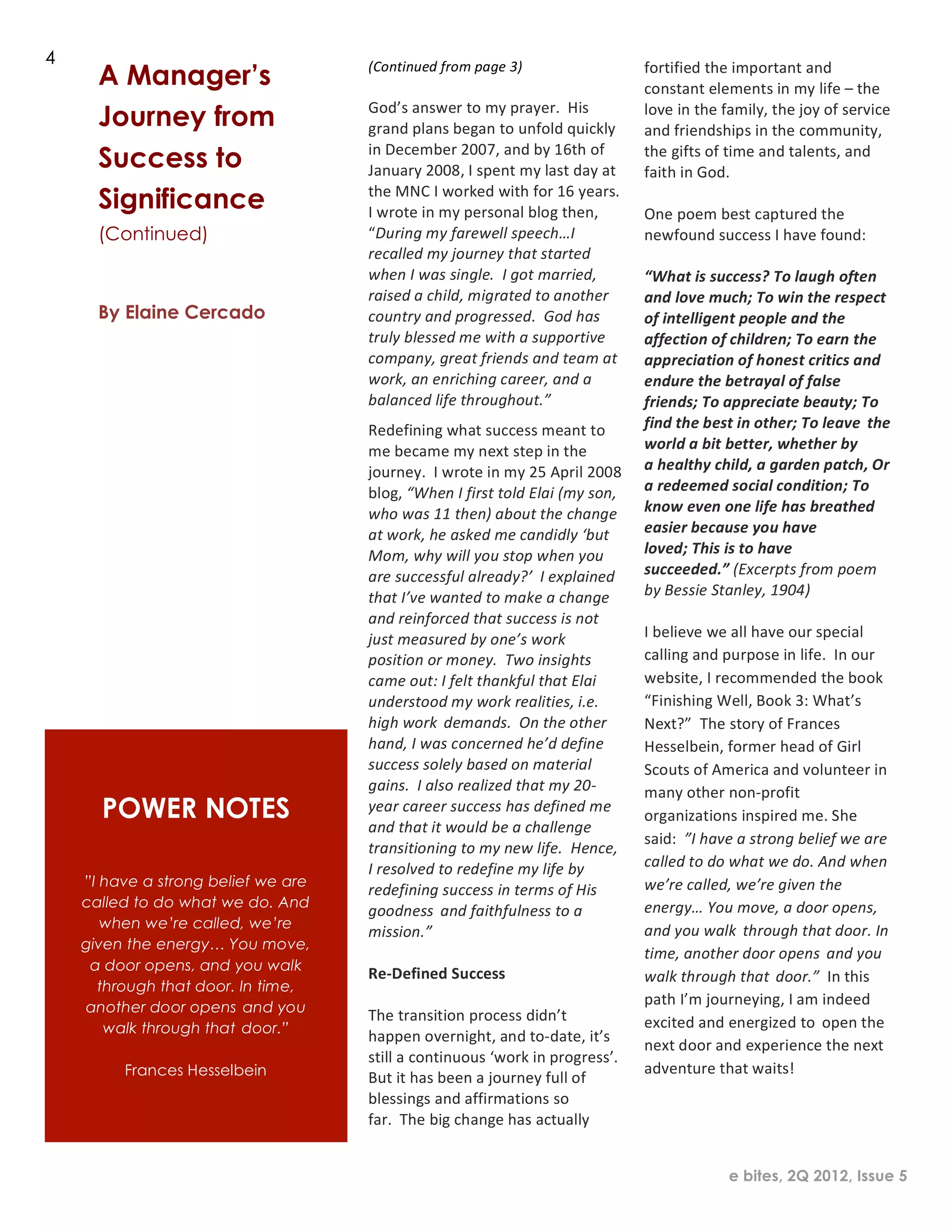 2
1




    4
          A Manager’s                    (Continued	
  from	
  page	
  3)	
  
                                         	
  
                                                                                                             fortified	
  the	
  important	
  and	
  
                                                                                                             constant	
  elements	
  in	
  my	
  life	
  –	
  the	
  
                                         God’s	
  answer	
  to	
  my	
  prayer.	
  	
  His	
  
          Journey from                   grand	
  plans	
  began	
  to	
  unfold	
  quickly	
  
                                                                                                             love	
  in	
  the	
  family,	
  the	
  joy	
  of	
  service	
  
                                                                                                             and	
  friendships	
  in	
  the	
  community,	
  
                                         in	
  December	
  2007,	
  and	
  by	
  16th	
  of	
  
          Success to                     January	
  2008,	
  I	
  spent	
  my	
  last	
  day	
  at	
  
                                                                                                             the	
  gifts	
  of	
  time	
  and	
  talents,	
  and	
  
                                                                                                             faith	
  in	
  God.	
  
          Significance                   the	
  MNC	
  I	
  worked	
  with	
  for	
  16	
  years.	
  
                                         I	
  wrote	
  in	
  my	
  personal	
  blog	
  then,	
  
                                                                                                             	
  
                                                                                                             One	
  poem	
  best	
  captured	
  the	
  
          (Continued)                    “During	
  m y	
  farewell	
  speech…I	
                            newfound	
  success	
  I	
  have	
  found:	
  
                                         recalled	
  my	
  journey	
  that	
  started	
                      	
  
                                         when	
  I	
  was	
  single.	
  	
  I	
  got	
  married,	
           “What	
  is	
  success?	
  To	
  laugh	
  often	
  
                                         raised	
  a	
  child,	
  m igrated	
  to	
  another	
               and	
  love	
  much;	
  To	
  win	
  the	
  respect	
  
          By Elaine Cercado              country	
  and	
  progressed.	
  	
  God	
  has	
                   of	
  intelligent	
  people	
  and	
  the	
  
                                         truly	
  blessed	
  m e	
  with	
  a	
  supportive	
                affection	
  of	
  children;	
  To	
  earn	
  the	
  
                                         company,	
  great	
  friends	
  and	
  team	
  at	
                 appreciation	
  of	
  honest	
  critics	
  and	
  
                                         work,	
  an	
  enriching	
  career,	
  and	
  a	
                   endure	
  the	
  betrayal	
  of	
  false	
  
                                         balanced	
  life	
  throughout.”	
                                  friends;	
  To	
  appreciate	
  beauty;	
  To	
  
                                         Redefining	
  what	
  success	
  meant	
  to	
                      find	
  the	
  best	
  in	
  other;	
  To	
  leave the	
  
                                         me	
  became	
  my	
  n ext	
  step	
  in	
  the	
                  world	
  a	
  bit	
  better,	
  whether	
  by	
  
                                         journey.	
  	
  I	
  wrote	
  in	
  my	
  25	
  April	
  2008	
     a	
  healthy	
  child,	
  a	
  garden	
  patch,	
  Or	
  
                                         blog,	
  “When	
  I	
  first	
  told	
  Elai	
  (my	
  son,	
       a	
  redeemed	
  social	
  condition;	
  To	
  
                                         who	
  was	
  11	
  then)	
  about	
  the	
  change	
               know	
  even	
  one	
  life	
  has	
  breathed	
  
                                         at	
  work,	
  he	
  asked	
  me	
  candidly	
  ‘but	
              easier	
  because	
  you	
  have	
  
                                         Mom,	
  why	
  will	
  you	
  stop	
  when	
  you	
                 loved;	
  This	
  is	
  to	
  have	
  
                                         are	
  successful	
  already?’	
  	
  I	
  explained	
              succeeded.”	
  (Excerpts	
  from	
  poem	
  
                                         that	
  I’ve	
  wanted	
  to	
  make	
  a	
  change	
               by	
  Bessie	
  Stanley,	
  1904)	
  
                                         and	
  reinforced	
  that	
  success	
  is	
  not	
                 	
  
                                         just	
  measured	
  by	
  one’s	
  work	
                           I	
  believe	
  we	
  all	
  have	
  our	
  special	
  
                                         position	
  or	
  m oney.	
  	
  Two	
  insights	
                  calling	
  and	
  purpose	
  in	
  life.	
  	
  In	
  our	
  
                                         came	
  out:	
  I	
  felt	
  thankful	
  that	
  Elai	
             website,	
  I	
  recommended	
  the	
  book	
  
                                         understood	
  m y	
  work	
  realities,	
  i.e.	
                   “Finishing	
  Well,	
  Book	
  3:	
  What’s	
  
                                         high	
  work demands.	
  	
  On	
  the	
  other	
                   Next?”	
  	
  The	
  story	
  of	
  Frances	
  
                                         hand,	
  I	
  was	
  concerned	
  he’d	
  define	
                  Hesselbein,	
  former	
  head	
  of	
  Girl	
  
                                         success	
  solely	
  based	
  on	
  material	
                      Scouts	
  of	
  America	
  and	
  volunteer	
  in	
  
                                         gains.	
  	
  I	
  also	
  realized	
  that	
  my	
  20-­‐          many	
  other	
  non-­‐profit	
  
          POWER NOTES                    year	
  career	
  success	
  has	
  defined	
  m e	
  
                                                                                                             organizations	
  inspired	
  me.	
  S he	
  
                                         and	
  that	
  it	
  would	
  be	
  a	
  challenge
                                                                                                             said:	
  	
  ”I	
  have	
  a	
  strong	
  belief	
  we	
  are	
  
                                         transitioning	
  to	
  my	
  new	
  life.	
  	
  Hence,	
  
                                         I	
  resolved	
  to	
  redefine	
  my	
  life	
  by	
               called	
  to	
  do	
  what	
  we	
  do.	
  And	
  when	
  
        ”I have a strong belief we are                                                                       we’re	
  called,	
  we’re	
  given	
  the	
  
                                         redefining	
  success	
  in	
  terms	
  of	
  His	
  
        called to do what we do. And                                                                         energy…	
  You	
  move,	
  a	
  door	
  opens,	
  
                                         goodness and	
  faithfulness	
  to	
  a	
  
           when we’re called, we’re                                                                          and	
  you	
  walk through	
  that	
  door.	
  In	
  
                                         mission.”	
  
        given the energy… You move,
                                         	
                                                                  time,	
  another	
  door	
  opens and	
  you	
  
         a door opens, and you walk
                                         Re-­‐Defined	
  Success	
                                           walk	
  through	
  that door.”	
  	
  In	
  this	
  
          through that door. In time,
                                         	
                                                                  path	
  I’m	
  journeying,	
  I	
  am	
  indeed	
  
        another door opens and you
                                         The	
  transition	
  process	
  didn’t	
                            excited	
  and	
  energized	
  to open	
  the	
  
           walk through that door.”
                                         happen	
  overnight,	
  and	
  to-­‐date,	
  it’s	
  
                                                                                                             next	
  d oor	
  and	
  experience	
  the	
  next	
  
                                         still	
  a	
  continuous	
  ‘work	
  in	
  progress’.	
  
             Frances Hesselbein                                                                              adventure	
  that	
  waits!	
  	
  
                                         But	
  it	
  has	
  been	
  a	
  journey	
  full	
  of	
  
                                         blessings	
  and	
  affirmations	
  so	
                            	
  
                                         far.	
  	
  The	
  big	
  change	
  has	
  actually	
               	
  	
  


                                                                                                                                  e bites, 2Q 2012, Issue 5
 