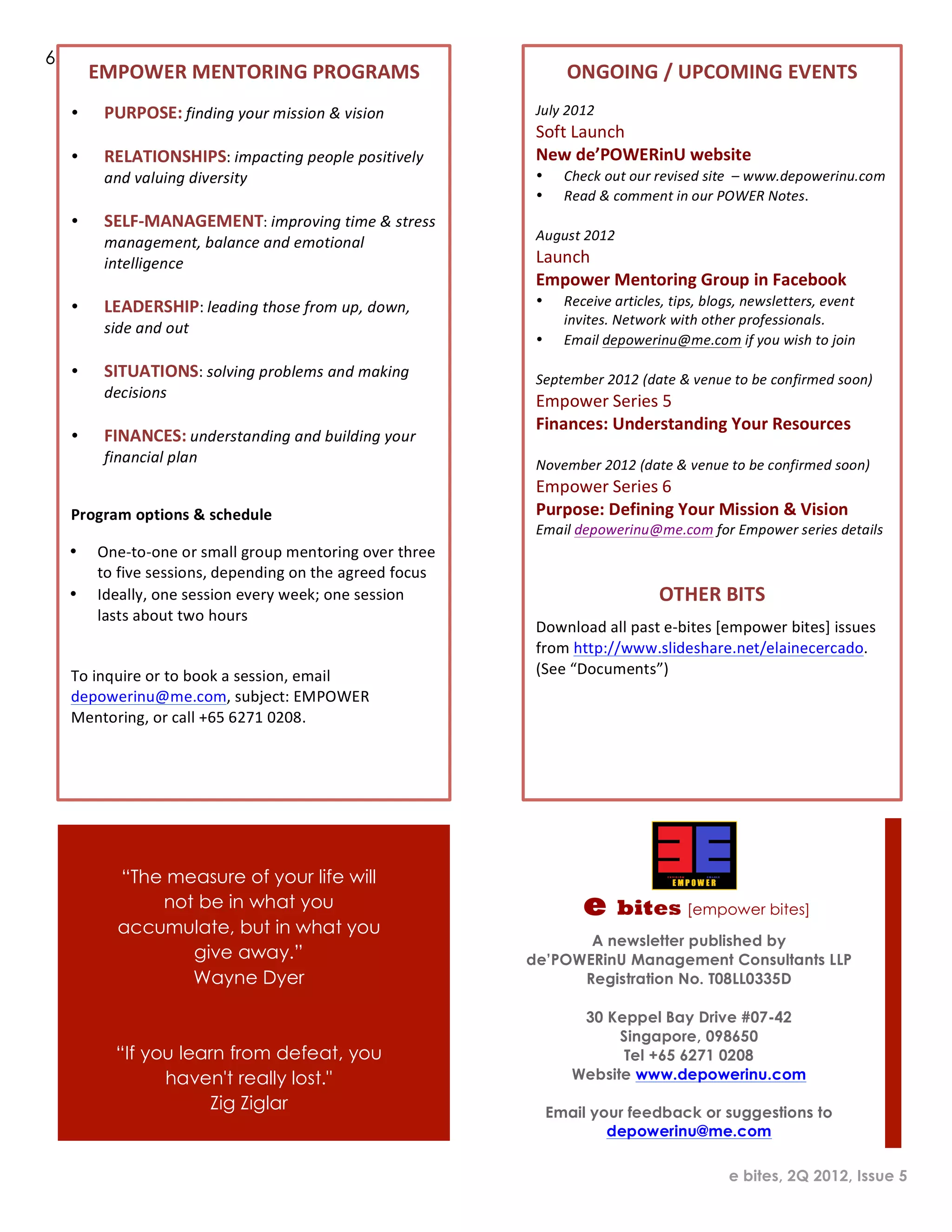6
            EMPOWER	
  MENTORING	
  PROGRAMS	
                                                   ONGOING	
  /	
  UPCOMING	
  EVENTS	
  
     •       PURPOSE:	
  finding	
  your	
  mission	
  &	
  vision	
                    July	
  2012	
  
             	
                                                                         Soft	
  Launch	
  
     •       RELATIONSHIPS:	
  impacting	
  people	
  positively	
                      New	
  de’POWERinU	
  website	
  
             and	
  valuing	
  diversity	
  	
                                          •        Check	
  out	
  our	
  revised	
  site	
  	
  –	
  www.depowerinu.com	
  
     	
                                                                                 •        Read	
  &	
  comment	
  in	
  our	
  POWER	
  Notes.	
  
     •       SELF-­‐MANAGEMENT:	
  improving	
  time	
  &	
  stress	
                   	
  
             management,	
  balance	
  and	
  emotional	
                               August	
  2012	
  
             intelligence	
                                                             Launch	
  
     	
                                                                                 Empower	
  Mentoring	
  Group	
  in	
  Facebook	
  
     •       LEADERSHIP:	
  leading	
  those	
  from	
  up,	
  down,	
                  •        Receive	
  articles,	
  tips,	
  blogs,	
  newsletters,	
  event	
  
                                                                                                 invites.	
  Network	
  with	
  other	
  professionals.	
  
             side	
  and	
  out	
  
                                                                                        •        Email	
  depowerinu@me.com	
  if	
  you	
  wish	
  to	
  join	
  
     	
  
                                                                                        	
  
     •       SITUATIONS:	
  solving	
  problems	
  and	
  making	
                      September	
  2012	
  (date	
  &	
  venue	
  to	
  be	
  confirmed	
  soon)	
  
             decisions	
  
                                                                                        Empower	
  Series	
  5	
  
     	
  
                                                                                        Finances:	
  Understanding	
  Your	
  Resources	
  
     •       FINANCES:	
  understanding	
  and	
  building	
  your	
                    	
  
             financial	
  plan	
                                                        November	
  2012	
  (date	
  &	
  venue	
  to	
  be	
  confirmed	
  soon)	
  
    	
  
                                                                                        Empower	
  Series	
  6	
  
     Program	
  options	
  &	
  schedule	
                                              Purpose:	
  Defining	
  Your	
  Mission	
  &	
  Vision	
  
                                                                                        Email	
  depowerinu@me.com	
  for	
  Empower	
  series	
  details	
  
    •       One-­‐to-­‐one	
  or	
  small	
  group	
  mentoring	
  over	
  three	
  
                                                                                                                                   	
  
            to	
  five	
  sessions,	
  depending	
  on	
  the	
  agreed	
  focus	
  
    •       Ideally,	
  one	
  session	
  every	
  week;	
  one	
  session	
                                          OTHER	
  BITS	
  
            lasts	
  about	
  two	
  hours	
  
                                                                                        Download	
  all	
  past	
  e-­‐bites	
  [empower	
  bites]	
  issues	
  
     	
                                                                                 from	
  http://www.slideshare.net/elainecercado.	
  
     To	
  inquire	
  or	
  to	
  book	
  a	
  session,	
  email	
                      (See	
  “Documents”)	
  
     depowerinu@me.com,	
  subject:	
  EMPOWER	
                                        	
  
     Mentoring,	
  or	
  call	
  +65	
  6271	
  0208.	
  
                                                                                        	
  
                                                                                        	
  




                    “The measure of your life will
                        not be in what you                                                           e       bites [empower bites]
                    accumulate, but in what you
                                                                                              A newsletter published by
                           give away.”                                                 de’POWERinU Management Consultants LLP
                           Wayne Dyer                                                        Registration No. T08LL0335D

                                                                                                   30 Keppel Bay Drive #07-42
                                                                                                        Singapore, 098650
                    “If you learn from defeat, you                                                      Tel +65 6271 0208
                          haven't really lost."                                                   Website www.depowerinu.com
                               Zig Ziglar                                                      Email your feedback or suggestions to
                                                                                                       depowerinu@me.com

                                                                                                                                          e bites, 2Q 2012, Issue 5
 