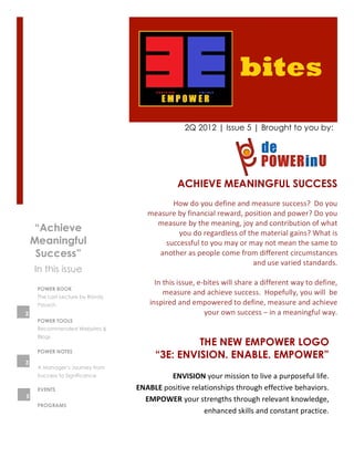 bites
                                                         2Q 2012 | Issue 5 | Brought to you by:




                                                     ACHIEVE MEANINGFUL SUCCESS
                                                 How	
  do	
  you	
  define	
  and	
  measure	
  success?	
  	
  Do	
  you	
  
                                     measure	
  by	
  financial	
  reward,	
  position	
  and	
  power?	
  Do	
  you	
  
                                        measure	
  by	
  the	
  meaning,	
  joy	
  and	
  contribution	
  of	
  what	
  
    “Achieve                                          you	
  do	
  regardless	
  of	
  the	
  material	
  gains?	
  What	
  is	
  
    Meaningful                                successful	
  to	
  you	
  may	
  or	
  may	
  not	
  mean	
  the	
  same	
  to	
  
     Success”                            another	
  as	
  people	
  come	
  from	
  different	
  circumstances	
  
                                                                                           and	
  use	
  varied	
  standards.	
  	
  
    In this issue                                                                                                                  	
  
                                       In	
  this	
  issue,	
  e-­‐bites	
  will	
  share	
  a	
  different	
  way	
  to	
  define,	
  
     POWER BOOK
     The Last Lecture by Randy
                                             measure	
  and	
  achieve	
  success.	
  	
  Hopefully,	
  you	
  will	
  	
  be	
  
     Pausch                          inspired	
  and	
  empowered	
  to	
  define,	
  measure	
  and	
  achieve	
  
2                                                                  your	
  own	
  success	
  –	
  in	
  a	
  meaningful	
  way.	
  	
  	
  	
  	
  
     POWER TOOLS
     Recommended Websites &
     Blogs
                                                  THE NEW EMPOWER LOGO
     POWER NOTES
                                         “3E: ENVISION. ENABLE. EMPOWER”
3
     A Manager’s Journey from
     Success to Significance                 ENVISION	
  your	
  mission	
  to	
  live	
  a	
  purposeful	
  life.	
  
     EVENTS                      ENABLE	
  positive	
  relationships	
  through	
  effective	
  behaviors.	
  
5
                                   EMPOWER	
  your	
  strengths	
  through	
  relevant	
  knowledge,	
  
     PROGRAMS
                                                           enhanced	
  skills	
  and	
  constant	
  practice.	
  
 